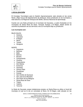 Plan de Manejo Ambiental
                                                Complejo Tecnológico para la Gestión Agroempresarial



LOCALIZACIÓN
El Complejo Tecnológico para la Gestión Agroempresarial, está ubicado en las zonas
Norte y Bajo Cauca del departamento de Antioquia, tiene jurisdicción en 22 municipios y
está adscrito a la Regional Antioquia del SENA, Servicio Nacional de Aprendizaje.

Cuenta con una Sede principal en el municipio de Caucasia, y cuatro Subsedes en los
municipios de Santa Rosa de Osos, Yarumal, Ituango y El Bagre, desde donde se
coordina la prestación de sus servicios a los 22 municipios bajo su jurisdicción.

Los municipios son:

BAJO CAUCA
   • Cáceres
   • Caucasia
   • El Bagre
   • Nechi
   • Tarazá
   • Zaragoza

NORTE
  • Angostura
  • Barbosa
  • Bello
  • Belmira
  • Briceño
  • Campamento
  • Carolina
  • Copacabana
  • Don Matías
  • Entrerrios
  • Girardota
  • Gómez Plata
  • Guadalupe
  • Ituango
  • San Andrés de Querquia
  • San José de la Montaña
  • San Pedro de los Milagros
  • Santa Rosa de Osos
  • Toledo
  • Valdivia
  • Yarumal

La Sede de Caucasia, posee instalaciones propias, en Santa Rosa se utiliza un local del
municipio el cual se lo dio en comodato al Sena. En El Bagre, está ubicado en las
                SENA: CONOCIMIENTO PARA TODOS LOS COLOMBIANOS                                    10
                                        Ministerio de la Protección Social
                                 SERVICIO NACIONAL DE APRENDIZAJE
                  Calle 31 x cra 16 Diagonal Hospital. Tels: 8392373 – 8391918 – Fax: 8392474
                                               Caucasia Antioquia
                                            http://www.sena.edu.co
 