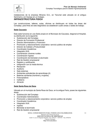 Plan de Manejo Ambiental
                                                Complejo Tecnológico para la Gestión Agroempresarial


instalaciones de la empresa Mineros S.A., en Yarumal está ubicado en el antiguo
Seminario y en Ituango en un Colegio.
INFRAESTRUCTURA FISICA
Las construcciones, talleres, aulas, oficinas se distribuyen en todas las áreas del
Complejo, para fines de este diagnóstico se establecen cuatro áreas o sedes de trabajo:

Sede Caucasia

Esta sede funciona en una Sede propia en el Municipio de Caucasia, diagonal al Hospital,
su distribución es la siguiente:
• Subdirección del Complejo
• Director de Formación Profesional
• Director Administrativo y Financiero
• Promoción y relacionamiento corporativo- servicio público de empleo
• Director de Calidad y Productividad
• Coordinador Académica
• Integrador AVA
• Coordinación Jóvenes rurales
• Coordinación ingreso
• Coordinación de bienestar al alumnado
• Red de Gestión empresarial
• Registro y certificación
• Integración con la media técnica
• Recepción
• Auditorio
• Sala sistemas
• Ambientes polivalentes de aprendizaje (4)
• Baterías sanitarias (hombres y mujeres)
• Fotocopiadora
• Cafetería
• Almacén

Sede Santa Rosa de Osos

Ubicado en el municipio de Santa Rosa de Osos, en la antigua Feria, posee las siguientes
áreas:
• Subdirección del Complejo
• Coordinador Administrativo
• Promoción y relacionamiento corporativo- servicio público de empleo
• Coordinador Académica
• Integrador AVA
• Ingreso
• Bienestar al alumnado
• Red de Gestión empresarial
                 SENA: CONOCIMIENTO PARA TODOS LOS COLOMBIANOS                                   11
                                        Ministerio de la Protección Social
                                 SERVICIO NACIONAL DE APRENDIZAJE
                  Calle 31 x cra 16 Diagonal Hospital. Tels: 8392373 – 8391918 – Fax: 8392474
                                               Caucasia Antioquia
                                            http://www.sena.edu.co
 