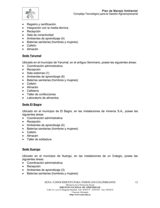 Plan de Manejo Ambiental
                                                 Complejo Tecnológico para la Gestión Agroempresarial



•   Registro y certificación
•   Integración con la media técnica
•   Recepción
•   Sala de conectividad
•   Ambientes de aprendizaje (4)
•   Baterías sanitarias (hombres y mujeres)
•   Cafetín
•   Almacén

Sede Yarumal

Ubicado en el municipio de Yarumal, en el antiguo Seminario, posee las siguientes áreas:
• Coordinación administrativa
• Recepción
• Sala sistemas (1)
• Ambientes de aprendizaje (6)
• Baterías sanitarias (hombres y mujeres)
• Cafetín
• Almacén
• Cafetería
• Taller de confecciones
• Laboratorio de alimentos

Sede El Bagre

Ubicado en el municipio de El Bagre, en las instalaciones de mineros S.A., posee las
siguientes áreas:
• Coordinación administrativa
• Recepción
• Ambientes de aprendizaje (4)
• Baterías sanitarias (hombres y mujeres)
• Cafetín
• Almacén
• Taller de soldadura


Sede Ituango

Ubicado en el municipio de Ituango, en las instalaciones de un Colegio, posee las
siguientes áreas:
• Coordinación administrativa
• Recepción
• Ambientes de aprendizaje (3)
• Baterías sanitarias (hombres y mujeres)


                 SENA: CONOCIMIENTO PARA TODOS LOS COLOMBIANOS                                    12
                                         Ministerio de la Protección Social
                                  SERVICIO NACIONAL DE APRENDIZAJE
                   Calle 31 x cra 16 Diagonal Hospital. Tels: 8392373 – 8391918 – Fax: 8392474
                                                Caucasia Antioquia
                                             http://www.sena.edu.co
 