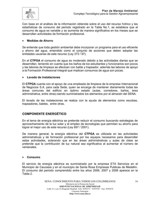 Plan de Manejo Ambiental
                                                Complejo Tecnológico para la Gestión Agroempresarial


Con base en el análisis de la información obtenida sobre el uso del recurso hídrico y las
estadísticas de consumo del periodo registrado en la Tabla No.1, se establece que el
consumo de agua es variable y se aumenta de manera significativa en los meses que se
desarrollan actividades de formación profesional.

•   Medidas de Ahorro

Se entiende que toda gestión ambiental debe incorporar un programa para el uso eficiente
y ahorro del agua, entendido como el conjunto de acciones que deben adoptar las
entidades usuarias de este recurso (Ley 373 / 97).

En el CTPGA el consumo de agua es moderado debido a las actividades diarias que se
desarrollan, teniendo en cuenta que los baños de los estudiantes y funcionarios son pocos
y las labores de limpieza se efectúan con balde y trapeador, además las labores de apoyo
a la Formación Profesional Integral que implican consumos de agua son pocas.

•   Lavado de instalaciones

El CTPGA cuenta con el apoyo de una empleada de limpieza de la empresa Internacional
de Negocios S.A. para cada Sede, quien se encarga de mantener diariamente todas las
áreas comunes del edificio en óptimo estado (aulas, corredores, baños, área
administrativa, entre otras) siendo suministrados los elementos por el almacén del SENA.

El lavado de las instalaciones se realiza con la ayuda de elementos como escobas,
trapeadores, baldes, entre otras.


COMPONENTE ENERGÉTICO

En el tema de energía eléctrica se pretende reducir el consumo buscando estrategias de
aprovechamiento de la luz solar y el empleo de tecnologías que permitan su ahorro para
lograr el mejor uso de este recurso (Ley 697 / 2001).

De manera general, la energía eléctrica del CTPGA es utilizada en las actividades
administrativas y de formación profesional por los equipos necesarios para desarrollar
estas actividades, aclarando que en las áreas administrativas y aulas de clase se
pretende que la contribución de luz natural sea significativa al aumentar el número de
ventanales.


•   Consumo

El servicio de energía eléctrica es suministrado por la empresa ETA Servicios en el
Municipio de Caucasia y en el municipio de Santa Rosa Empresas Publicas de Medellín.
El consumo del periodo comprendido entre los años 2006, 2007 y 2008 aparece en la
Tabla 2.

                 SENA: CONOCIMIENTO PARA TODOS LOS COLOMBIANOS                                   16
                                        Ministerio de la Protección Social
                                 SERVICIO NACIONAL DE APRENDIZAJE
                  Calle 31 x cra 16 Diagonal Hospital. Tels: 8392373 – 8391918 – Fax: 8392474
                                               Caucasia Antioquia
                                            http://www.sena.edu.co
 