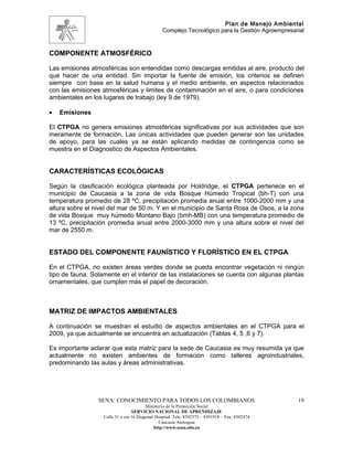 Plan de Manejo Ambiental
                                                 Complejo Tecnológico para la Gestión Agroempresarial



COMPONENTE ATMOSFÉRICO

Las emisiones atmosféricas son entendidas como descargas emitidas al aire, producto del
que hacer de una entidad. Sin importar la fuente de emisión, los criterios se definen
siempre con base en la salud humana y el medio ambiente, en aspectos relacionados
con las emisiones atmosféricas y limites de contaminación en el aire, o para condiciones
ambientales en los lugares de trabajo (ley 9 de 1979).

•   Emisiones

El CTPGA no genera emisiones atmosféricas significativas por sus actividades que son
meramente de formación. Las únicas actividades que pueden generar son las unidades
de apoyo, para las cuales ya se están aplicando medidas de contingencia como se
muestra en el Diagnostico de Aspectos Ambientales.


CARACTERÍSTICAS ECOLÓGICAS

Según la clasificación ecológica planteada por Holdridge, el CTPGA pertenece en el
municipio de Caucasia a la zona de vida Bosque Húmedo Tropical (bh-T) con una
temperatura promedio de 28 ºC, precipitación promedia anual entre 1000-2000 mm y una
altura sobre el nivel del mar de 50 m. Y en el municipio de Santa Rosa de Osos, a la zona
de vida Bosque muy húmedo Montano Bajo (bmh-MB) con una temperatura promedio de
13 ºC, precipitación promedia anual entre 2000-3000 mm y una altura sobre el nivel del
mar de 2550 m.


ESTADO DEL COMPONENTE FAUNÍSTICO Y FLORÍSTICO EN EL CTPGA

En el CTPGA, no existen áreas verdes donde se pueda encontrar vegetación ni ningún
tipo de fauna. Solamente en el interior de las instalaciones se cuenta con algunas plantas
ornamentales, que cumplen más el papel de decoración.



MATRIZ DE IMPACTOS AMBIENTALES

A continuación se muestran el estudio de aspectos ambientales en el CTPGA para el
2009, ya que actualmente se encuentra en actualización (Tablas 4, 5 ,6 y 7).

Es importante aclarar que esta matriz para la sede de Caucasia es muy resumida ya que
actualmente no existen ambientes de formación como talleres agroindustriales,
predominando las aulas y áreas administrativas.




                 SENA: CONOCIMIENTO PARA TODOS LOS COLOMBIANOS                                    19
                                         Ministerio de la Protección Social
                                  SERVICIO NACIONAL DE APRENDIZAJE
                   Calle 31 x cra 16 Diagonal Hospital. Tels: 8392373 – 8391918 – Fax: 8392474
                                                Caucasia Antioquia
                                             http://www.sena.edu.co
 