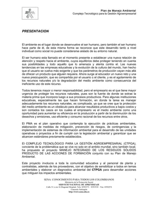 Plan de Manejo Ambiental
                                                 Complejo Tecnológico para la Gestión Agroempresarial




PRESENTACION


El ambiente es el lugar donde se desenvuelve el ser humano, pero también el ser humano
hace parte de él, de esta misma forma se reconoce que este desarrollo tanto a nivel
individual como social no puede considerarse aislado de su entorno natural.

El ser humano esta llamado en el momento presente a establecer una nueva relación de
atención y respeto hacia el ambiente, cuyos equilibrios debe proteger teniendo en cuenta
sus posibilidades y todo aquello que lo amenaza y atenta contra el. Las nuevas
tendencias en las empresas educativas y la evolución de la cultura del mundo, han hecho
que el usuario se vuelva más exigente y que los parámetros de producción vayan más allá
de ofrecer un producto que alguien requiera. Ahora surge al educador un nuevo reto y una
nueva preocupación, que es compartida por el usuario o el cliente, y es el agotamiento de
los recursos naturales y/o la degradación del medio ambiente como consecuencia del
ineficiente uso de este recurso.

Todos tenemos mayor o menor responsabilidad, pero el empresario es el que tiene mayor
urgencia de proteger los recursos naturales, pues son la fuente de donde se extrae la
materia prima que incorpora luego a sus procesos productivos. Para algunas instituciones
educativas, especialmente las que hacen formación, en donde la tarea es manejar
adecuadamente los recursos naturales, es complicada, ya que se cree que la protección
del medio ambiente es un obstáculo para alcanzar resultados productivos a bajos costos y
son contados los casos en los cuales el empresario ve el medio ambiente como una
oportunidad para aumentar su eficiencia en la producción a partir de la disminución de los
desechos y emisiones, uso eficiente y consumo racional de los recursos entre otros.

El PMA es el plan operativo que contempla la ejecución de prácticas ambientales,
elaboración de medidas de mitigación, prevención de riesgos, de contingencias y la
implementación de sistemas de información ambiental para el desarrollo de las unidades
operativas o proyectos a fin de cumplir con la legislación ambiental y garantizar que se
alcancen estándares previamente establecidos.

El COMPLEJO TECNOLÓGICO PARA LA GESTIÓN AGROEMPRESARIAL (CTPGA),
conciente de la problemática que se vive no solo en el ambito mundial, sino también local,
ha propuesto el proyecto MANEJO INTEGRADO DE LOS RESIDUOS SÓLIDOS
PRODUCTO DE LAS ACCIONES DE FORMACIÓN conjunto con su Plan de Manejo
Ambiental.

Este proyecto involucra a toda la comunidad educativa y al personal de planta y
contratistas, además de los proveedores, con el objetivo de sensibilizar a todos en temas
ambientales y elaborar un diagnostico ambiental del CTPGA para desarrollar acciones
que mitiguen los impactos ambientales.

                 SENA: CONOCIMIENTO PARA TODOS LOS COLOMBIANOS                                     3
                                         Ministerio de la Protección Social
                                  SERVICIO NACIONAL DE APRENDIZAJE
                   Calle 31 x cra 16 Diagonal Hospital. Tels: 8392373 – 8391918 – Fax: 8392474
                                                Caucasia Antioquia
                                             http://www.sena.edu.co
 