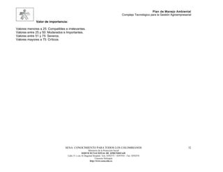 Plan de Manejo Ambiental
                                                                                              Complejo Tecnológico para la Gestión Agroempresarial

              Valor de importancia:

Valores menores a 25: Compatibles e irrelevantes.
Valores entre 25 y 50: Moderados e Importantes.
Valores entre 51 y 75: Severos.
Valores mayores a 75: Críticos.




                                  SENA: CONOCIMIENTO PARA TODOS LOS COLOMBIANOS                                                                32
                                                            Ministerio de la Protección Social
                                                     SERVICIO NACIONAL DE APRENDIZAJE
                                      Calle 31 x cra 16 Diagonal Hospital. Tels: 8392373 – 8391918 – Fax: 8392474
                                                                   Caucasia Antioquia
                                                             http://www.sena.edu.co
 