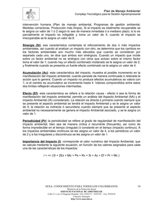 Plan de Manejo Ambiental
                                                 Complejo Tecnológico para la Gestión Agroempresarial


intervención humana (Plan de manejo ambiental, Programas de gestión ambiental,
Medidas correctoras, Producción más limpia). Si el impacto es totalmente recuperable se
le asigna un valor de 1 ò 2 según lo sea de manera inmediata ó a mediano plazo; si lo es
parcialmente el impacto es mitigable y toma un valor de 4; cuando el impacto es
irrecuperable se le asigna un valor de 8.

Sinergia (Si): esa característica contempla el reforzamiento de dos ó más impactos
ambientales, así cuando al analizar un impacto con otro, se determina que los cambios en
los factores ambientales son mucho más elevados que cuando se consideran por
separado cada uno, se dice que ambos son sinérgicos. Cuando un impacto que incide
sobre un factor ambiental no es sinérgico con otros que actúan sobre el mismo factor
toma el valor de 1; cuando hay un efecto combinado moderado se le asigna un valor de 2;
y finalmente cuando se presenta un fuerte efecto combinado se le asigna un valor de 4.

Acumulación (Ac): esta característica del impacto, muestra el posible incremento en la
manifestación del impacto ambiental, cuando persiste de manera continuada ó reiterada la
acción que lo genera. Cuando un impacto no produce efectos acumulativos se valora con
1; si el cambio es acumulativo se incrementa hasta 4. Valores comprendidos entre estos
dos límites reflejarán situaciones intermedias.

Efecto (Ef): esta característica se refiere a la relación causa - efecto ó sea la forma de
manifestación del impacto ambiental, permite un análisis del Aspecto Ambiental (AA) y el
impacto Ambiental (IA) considerado. La relación es directa ó primaria cuando siempre que
se presente el aspecto ambiental se tendrá el impacto Ambiental y se le asigna un valor
de 4; la relación es indirecta ó secundaria cuando siempre que se presente el aspecto
ambiental no necesariamente se genera el impacto Ambiental asociado, y se le asigna un
valor de 1.

Periodicidad (Pr): la periodicidad se refiere al grado de regularidad de manifestación del
impacto ambiental, bien sea de manera cíclica ó recurrente (frecuente), así como de
forma impredecible en el tiempo (irregular) ò constante en el tiempo (impacto continuo). A
los impactos ambientales continuos se les asigna un valor de 4, a los periódicos un valor
de 2 y a los irregulares y discontinuos se les asigna un valor de 1.

Importancia del Impacto (I): corresponde al valor numérico del Impacto Ambiental, que
se calcula mediante la siguiente ecuación, en función de los valores asignados para cada
una de las características de los impactos:

                I = +/- (3I + 2Ex + Mo + Pe + Rv + Si + Ac + Ef + Pr + Mc )




                 SENA: CONOCIMIENTO PARA TODOS LOS COLOMBIANOS                                    34
                                         Ministerio de la Protección Social
                                  SERVICIO NACIONAL DE APRENDIZAJE
                   Calle 31 x cra 16 Diagonal Hospital. Tels: 8392373 – 8391918 – Fax: 8392474
                                                Caucasia Antioquia
                                             http://www.sena.edu.co
 