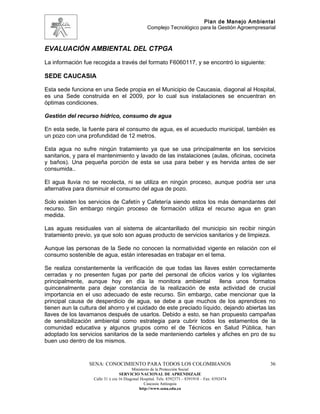 Plan de Manejo Ambiental
                                                 Complejo Tecnológico para la Gestión Agroempresarial



EVALUACIÓN AMBIENTAL DEL CTPGA
La información fue recogida a través del formato F6060117, y se encontró lo siguiente:

SEDE CAUCASIA

Esta sede funciona en una Sede propia en el Municipio de Caucasia, diagonal al Hospital,
es una Sede construida en el 2009, por lo cual sus instalaciones se encuentran en
óptimas condiciones.

Gestión del recurso hídrico, consumo de agua

En esta sede, la fuente para el consumo de agua, es el acueducto municipal, también es
un pozo con una profundidad de 12 metros.

Esta agua no sufre ningún tratamiento ya que se usa principalmente en los servicios
sanitarios, y para el mantenimiento y lavado de las instalaciones (aulas, oficinas, cocineta
y baños). Una pequeña porción de esta se usa para beber y es hervida antes de ser
consumida..

El agua lluvia no se recolecta, ni se utiliza en ningún proceso, aunque podría ser una
alternativa para disminuir el consumo del agua de pozo.

Solo existen los servicios de Cafetín y Cafetería siendo estos los más demandantes del
recurso. Sin embargo ningún proceso de formación utiliza el recurso agua en gran
medida.

Las aguas residuales van al sistema de alcantarillado del municipio sin recibir ningún
tratamiento previo, ya que solo son aguas producto de servicios sanitarios y de limpieza.

Aunque las personas de la Sede no conocen la normatividad vigente en relación con el
consumo sostenible de agua, están interesadas en trabajar en el tema.

Se realiza constantemente la verificación de que todas las llaves estén correctamente
cerradas y no presenten fugas por parte del personal de oficios varios y los vigilantes
principalmente, aunque hoy en día la monitora ambiental               llena unos formatos
quincenalmente para dejar constancia de la realización de esta actividad de crucial
importancia en el uso adecuado de este recurso. Sin embargo, cabe mencionar que la
principal causa de desperdicio de agua, se debe a que muchos de los aprendices no
tienen aun la cultura del ahorro y el cuidado de este preciado líquido, dejando abiertas las
llaves de los lavamanos después de usarlos. Debido a esto, se han propuesto campañas
de sensibilización ambiental como estrategia para cubrir todos los estamentos de la
comunidad educativa y algunos grupos como el de Técnicos en Salud Pública, han
adoptado los servicios sanitarios de la sede manteniendo carteles y afiches en pro de su
buen uso dentro de los mismos.


                 SENA: CONOCIMIENTO PARA TODOS LOS COLOMBIANOS                                    36
                                         Ministerio de la Protección Social
                                  SERVICIO NACIONAL DE APRENDIZAJE
                   Calle 31 x cra 16 Diagonal Hospital. Tels: 8392373 – 8391918 – Fax: 8392474
                                                Caucasia Antioquia
                                             http://www.sena.edu.co
 