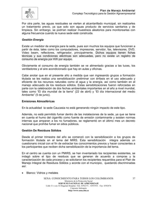 Plan de Manejo Ambiental
                                                 Complejo Tecnológico para la Gestión Agroempresarial


Por otra parte, las aguas residuales se vierten al alcantarillado municipal, sin realizarles
un tratamiento previo, ya que solo son aguas producto de servicios sanitarios y de
limpieza. Sin embargo, se podrían realizar muestreos aleatorios para monitorearlas con
alguna frecuencia cuando la nueva sede esté construida.

Gestión Energía

Existe un medidor de energía para la sede, pues son muchos los equipos que funcionan a
partir de ésta, tales como los computadores, impresoras, servidor, fax, televisores, DVD,
Video beam, reflectores, refrigerador, principalmente. Dichos equipos tienen fichas
técnicas y sus condiciones eléctricas son adecuadas, pero no existe un registro de
consumo de energía por KW por equipo.

Obviamente el consumo de energía también se ve alimentado gracias a las luces, los
ventiladores y el aire acondicionado que hay en aulas y oficinas.

Cabe anotar que en el presente año a medida que van ingresando grupos a formación
titulada se les realiza una sensibilización preliminar con énfasis en el uso adecuado y
eficiente de los recursos naturales como el agua y la energía, así como también en el
manejo adecuado de los residuos sólidos. Estas sensibilizaciones fueron reforzadas en
parte con la celebración de dos fechas ambientales importantes en el año a nivel mundial,
tales como “El día mundial de la tierra” (22 de abril) y “El día internacional del medio
Ambiente” (5 de junio).

Emisiones Atmosféricas

En la actualidad la sede Caucasia no está generando ningún impacto de este tipo.

Además, no está permitido fumar dentro de las instalaciones de la sede, ya que se tiene
en cuenta el humo del cigarrillo como fuente de emisión contaminante y existen normas
internas que amparan a los no fumadores, se reglamentó en el último mes un decreto
nacional que prohíbe fumar en sitios públicos.

Gestión De Residuos Sólidos

Desde el primer trimestre del año se comenzó con la sensibilización a los grupos de
formación titulada en el tema del MIRS. Esta sensibilización integra además un
cuestionario inicial con el fin de extractar los conocimientos previos y hacer conscientes a
los participantes que reciben dicha sensibilización de la importancia del tema.

En el centro se cuenta con un PMIRS, se han inventariado los recipientes existentes, se
indagó sobre el tipo de residuos que se generan de acuerdo a compras y la
caracterización de cada proceso y se solicitaron los recipientes requeridos para el Plan de
Manejo Integral de Residuos Sólidos y acorde con el municipio, quedando discriminadas
así:

•   Blanco: Vidrios y metales
                  SENA: CONOCIMIENTO PARA TODOS LOS COLOMBIANOS                                   37
                                         Ministerio de la Protección Social
                                  SERVICIO NACIONAL DE APRENDIZAJE
                   Calle 31 x cra 16 Diagonal Hospital. Tels: 8392373 – 8391918 – Fax: 8392474
                                                Caucasia Antioquia
                                             http://www.sena.edu.co
 