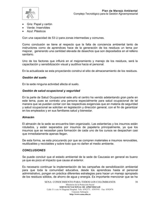 Plan de Manejo Ambiental
                                                  Complejo Tecnológico para la Gestión Agroempresarial



•   Gris: Papel y cartón
•   Verde: Inservibles
•   Azul: Plásticos

Con una capacidad de 53 Lt para zonas intermedias y comunes.

Como conclusión se tiene al respecto que la falta de conciencia ambiental tanto de
instructores como de aprendices hace de la generación de los residuos un tema por
mejorar, generando una cantidad elevada de desechos que son depositados en el relleno
sanitario.

Uno de los factores que influirá en el mejoramiento y manejo de los residuos, será la
capacitación y sensibilización visual y auditiva hacia el personal.

En la actualizada se esta proyectando construi el sitio de almacenamiento de los residuos.

Gestión del suelo

En la sede ninguna actividad afecta el suelo.

Gestión de salud ocupacional y seguridad

En la parte de Salud Ocupacional este año el centro ha venido adelantando gran parte en
este tema, pues se contrato una persona especialmente para salud ocupacional de tal
manera que se puedan contar con las respectivas exigencias que en materia de seguridad
y salud ocupacional se solicitan en legislación y dirección general, con el fin de garantizar
en los empleados y en sus familiares salud y bienestar.

Almacén

El almacén de la sede se encuentra bien organizado. Las estanterías y los insumos están
rotulados, y están separados por insumos de papelería principalmente, ya que los
insumos que se necesitan para formación de cada uno de los cursos se despachan casi
que inmediatamente apenas llegan.

De esta forma, se esta procurando por que se compren materiales e insumos renovables,
reutilizables y reciclables y sobre todo que no dañen el medio ambiente.

CONCLUSIONES

Se puede concluir que el estado ambiental de la sede de Caucasia en general es bueno
ya que es poco el impacto que causa al exterior.

Es necesario continuar la implementación de las campañas de sensibilización ambiental
para que toda la comunidad educativa, desde los aprendices hasta el personal
administrativo, pongan en práctica diferentes estrategias para hacer un manejo apropiado
de los residuos sólidos, de ahorro de agua y energía. Es importante mencionar que se ha
                 SENA: CONOCIMIENTO PARA TODOS LOS COLOMBIANOS                                     38
                                          Ministerio de la Protección Social
                                   SERVICIO NACIONAL DE APRENDIZAJE
                    Calle 31 x cra 16 Diagonal Hospital. Tels: 8392373 – 8391918 – Fax: 8392474
                                                 Caucasia Antioquia
                                              http://www.sena.edu.co
 