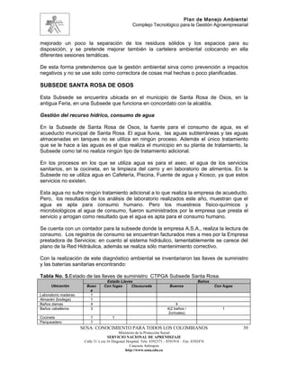 Plan de Manejo Ambiental
                                                     Complejo Tecnológico para la Gestión Agroempresarial


mejorado un poco la separación de los residuos sólidos y los espacios para su
disposición, y se pretende mejorar también la cartelera ambiental colocando en ella
diferentes sesiones temáticas.

De esta forma pretendemos que la gestión ambiental sirva como prevención a impactos
negativos y no se use solo como correctora de cosas mal hechas o poco planificadas.

SUBSEDE SANTA ROSA DE OSOS

Esta Subsede se encuentra ubicada en el municipio de Santa Rosa de Osos, en la
antigua Feria, en una Subsede que funciona en concordato con la alcaldía.

Gestión del recurso hídrico, consumo de agua

En la Subsede de Santa Rosa de Osos, la fuente para el consumo de agua, es el
acueducto municipal de Santa Rosa. El agua lluvia, las aguas subterráneas y las aguas
almacenadas en tanques no se utiliza en ningún proceso. Además el único tratamiento
que se le hace a las aguas es el que realiza el municipio en su planta de tratamiento, la
Subsede como tal no realiza ningún tipo de tratamiento adicional.

En los procesos en los que se utiliza agua es para el aseo, el agua de los servicios
sanitarios, en la cocineta, en la limpieza del carro y en laboratorio de alimentos. En la
Subsede no se utiliza agua en Cafetería, Piscina, Fuente de agua y Kiosco, ya que estos
servicios no existen.

Esta agua no sufre ningún tratamiento adicional a lo que realiza la empresa de acueducto.
Pero, los resultados de los análisis de laboratorio realizados este año, muestran que el
agua es apta para consumo humano. Pero los muestreos físico-químicos y
microbiológicos al agua de consumo, fueron suministrados por la empresa que presta el
servicio y arrogan como resultado que el agua es apta para el consumo humano.

Se cuenta con un contador para la subsede donde la empresa A.S.A., realiza la lectura de
consumo. Los registros de consumo se encuentran facturados mes a mes por la Empresa
prestadora de Servicios; en cuanto al sistema hidráulico, lamentablemente se carece del
plano de la Red Hidráulica, además se realiza sólo mantenimiento correctivo.

Con la realización de este diagnóstico ambiental se inventariaron las llaves de suministro
y las baterías sanitarias encontrando:

Tabla No. 5.Estado de las llaves de suministro CTPGA Subsede Santa Rosa.
                                    Estado Llaves                                             Baños
      Ubicación         Buen       Con fugas    Clausurada                  Buenos                    Con fugas
                         a
Laboratorio maderas      1
Almacén (bodega)         1
Baños damas              4                                                      4
Baños caballeros         3                                                 4(2 baños /                    1
                                                                            2orinales)
Cocineta                  1             1
Parqueadero               1
                      SENA: CONOCIMIENTO PARA TODOS LOS COLOMBIANOS                                               39
                                             Ministerio de la Protección Social
                                      SERVICIO NACIONAL DE APRENDIZAJE
                       Calle 31 x cra 16 Diagonal Hospital. Tels: 8392373 – 8391918 – Fax: 8392474
                                                    Caucasia Antioquia
                                                 http://www.sena.edu.co
 