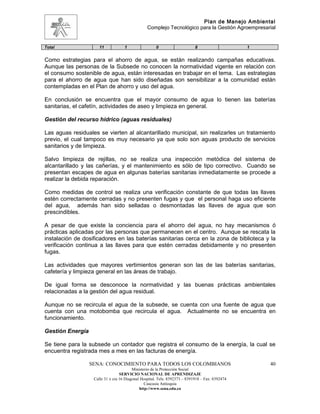 Plan de Manejo Ambiental
                                                 Complejo Tecnológico para la Gestión Agroempresarial


Total                 11            1                 0                     8                    1


Como estrategias para el ahorro de agua, se están realizando campañas educativas.
Aunque las personas de la Subsede no conocen la normatividad vigente en relación con
el consumo sostenible de agua, están interesadas en trabajar en el tema. Las estrategias
para el ahorro de agua que han sido diseñadas son sensibilizar a la comunidad están
contempladas en el Plan de ahorro y uso del agua.

En conclusión se encuentra que el mayor consumo de agua lo tienen las baterías
sanitarias, el cafetín, actividades de aseo y limpieza en general.

Gestión del recurso hídrico (aguas residuales)

Las aguas residuales se vierten al alcantarillado municipal, sin realizarles un tratamiento
previo, el cual tampoco es muy necesario ya que solo son aguas producto de servicios
sanitarios y de limpieza.

Salvo limpieza de rejillas, no se realiza una inspección metódica del sistema de
alcantarillado y las cañerías, y el mantenimiento es sólo de tipo correctivo. Cuando se
presentan escapes de agua en algunas baterías sanitarias inmediatamente se procede a
realizar la debida reparación.

Como medidas de control se realiza una verificación constante de que todas las llaves
estén correctamente cerradas y no presenten fugas y que el personal haga uso eficiente
del agua, además han sido selladas o desmontadas las llaves de agua que son
prescindibles.

A pesar de que existe la conciencia para el ahorro del agua, no hay mecanismos ó
prácticas aplicadas por las personas que permanecen en el centro. Aunque se rescata la
instalación de dosificadores en las baterías sanitarias cerca en la zona de biblioteca y la
verificación continua a las llaves para que estén cerradas debidamente y no presenten
fugas.

Las actividades que mayores vertimientos generan son las de las baterías sanitarias,
cafetería y limpieza general en las áreas de trabajo.

De igual forma se desconoce la normatividad y las buenas prácticas ambientales
relacionadas a la gestión del agua residual.

Aunque no se recircula el agua de la subsede, se cuenta con una fuente de agua que
cuenta con una motobomba que recircula el agua. Actualmente no se encuentra en
funcionamiento.

Gestión Energía

Se tiene para la subsede un contador que registra el consumo de la energía, la cual se
encuentra registrada mes a mes en las facturas de energía.

                  SENA: CONOCIMIENTO PARA TODOS LOS COLOMBIANOS                                      40
                                         Ministerio de la Protección Social
                                  SERVICIO NACIONAL DE APRENDIZAJE
                   Calle 31 x cra 16 Diagonal Hospital. Tels: 8392373 – 8391918 – Fax: 8392474
                                                Caucasia Antioquia
                                             http://www.sena.edu.co
 