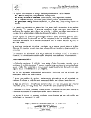 Plan de Manejo Ambiental
                                                 Complejo Tecnológico para la Gestión Agroempresarial


Los equipos consumidores de energía eléctrica pertenecientes a esta subsede:
• En Oficinas: Lámparas, computadores, fotocopiadora.
• En aulas y oficinas de sistemas: computadores, CPU, impresoras, escáner.
• En la cafetería: neveras, licuadoras, greca, horno y demás electrodomésticos.
• En general en aulas y auditorio: bombillas, TV, DVD, VHS, Video Beam y equipo de
   sonido.

Las condiciones eléctricas son adecuadas. Y se tienen las fichas técnicas de los equipos
de cómputo, TV y plasmas. A pesar de que el uso de los equipos no es continuo, se
configuran los equipos para ahorro de energía y existen bombillas ahorradoras de
energía, no se aplican otros métodos o prácticas ahorradoras de energía.

Existen equipos de protección para riesgos eléctricos como extintores, pero no se ha
hecho capacitación al respecto, no se han reportado hasta el momento accidentes
asociados. Igualmente con la instalación nueva de todo el sistema eléctrico regulado se
reduce el riesgo.

Al igual que con la red hidráulica y sanitaria, no se cuenta con el plano de la Red
Eléctrica. En cuanto a energía base gas, sólo se utiliza en las labores de preparación de
alimentos.

En conclusión las actividades que mayor consumo de energía tienen; es el área de
sistemas y la iluminación innecesaria de las diferentes áreas de trabajo en ciertas horas.

Emisiones atmosféricas

La Subsede cuenta con 1 vehículo y dos aulas móviles, los cuales cumplen con su
certificado de emisión de gases. Y aunque no se tienen procesos generadores de olores,
gases ó ruido. Hay presencia de fumadores en las zonas comunes, de igual modo para
algunas zonas como biblioteca se genera polvo.

No se han reportado enfermedades respiratorias asociadas con las acciones que
desempeña el centro en esta Subsede.

El áreas susceptibles de producir contaminación atmosférica, es el laboratorio de
maderas. En el cual se están llevando a cabo actividades que mitiguen las emisiones.

El tipo de emisiones atmosféricas contaminantes son las producidas por material
articulado, gases, vapores y olores. Para estas fuentes palta establecer extractores.

La infraestructura física cuenta en todas sus áreas con ventilación adecuada, aunque en
los planos arquitectónicos no se identifican los ductos de ventilación.

Las zonas de cocina no generan emisiones contaminantes, ya que solo existe una
cocineta para la elaboración de café.


                 SENA: CONOCIMIENTO PARA TODOS LOS COLOMBIANOS                                    41
                                         Ministerio de la Protección Social
                                  SERVICIO NACIONAL DE APRENDIZAJE
                   Calle 31 x cra 16 Diagonal Hospital. Tels: 8392373 – 8391918 – Fax: 8392474
                                                Caucasia Antioquia
                                             http://www.sena.edu.co
 