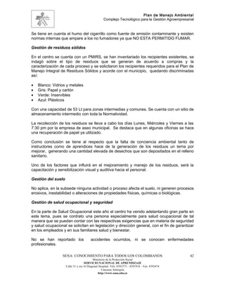 Plan de Manejo Ambiental
                                                  Complejo Tecnológico para la Gestión Agroempresarial


Se tiene en cuenta el humo del cigarrillo como fuente de emisión contaminante y existen
normas internas que ampare a los no fumadores ya que NO ESTA PERMITIDO FUMAR.

Gestión de residuos sólidos

En el centro se cuenta con un PMIRS, se han inventariado los recipientes existentes, se
indagó sobre el tipo de residuos que se generan de acuerdo a compras y la
caracterización de cada proceso y se solicitaron los recipientes requeridos para el Plan de
Manejo Integral de Residuos Sólidos y acorde con el municipio, quedando discriminadas
así:

•   Blanco: Vidrios y metales
•   Gris: Papel y cartón
•   Verde: Inservibles
•   Azul: Plásticos

Con una capacidad de 53 Lt para zonas intermedias y comunes. Se cuenta con un sitio de
almacenamiento intermedio con toda la Normatividad.

La recolección de los residuos se lleva a cabo los días Lunes, Miércoles y Viernes a las
7:30 pm por la empresa de aseo municipal. Se destaca que en algunas oficinas se hace
una recuperación de papel ya utilizado.

Como conclusión se tiene al respecto que la falta de conciencia ambiental tanto de
instructores como de aprendices hace de la generación de los residuos un tema por
mejorar, generando una cantidad elevada de desechos que son depositados en el relleno
sanitario.

Uno de los factores que influirá en el mejoramiento y manejo de los residuos, será la
capacitación y sensibilización visual y auditiva hacia el personal.

Gestión del suelo

No aplica, en la subsede ninguna actividad o proceso afecta el suelo, ni generen procesos
erosivos, inestabilidad o alteraciones de propiedades físicas, químicas o biológicas.

Gestión de salud ocupacional y seguridad

En la parte de Salud Ocupacional este año el centro ha venido adelantando gran parte en
este tema, pues se contrato una persona especialmente para salud ocupacional de tal
manera que se puedan contar con las respectivas exigencias que en materia de seguridad
y salud ocupacional se solicitan en legislación y dirección general, con el fin de garantizar
en los empleados y en sus familiares salud y bienestar.

No se han reportado los                accidentes ocurridos, ni se conocen enfermedades
profesionales.

                 SENA: CONOCIMIENTO PARA TODOS LOS COLOMBIANOS                                     42
                                          Ministerio de la Protección Social
                                   SERVICIO NACIONAL DE APRENDIZAJE
                    Calle 31 x cra 16 Diagonal Hospital. Tels: 8392373 – 8391918 – Fax: 8392474
                                                 Caucasia Antioquia
                                              http://www.sena.edu.co
 
