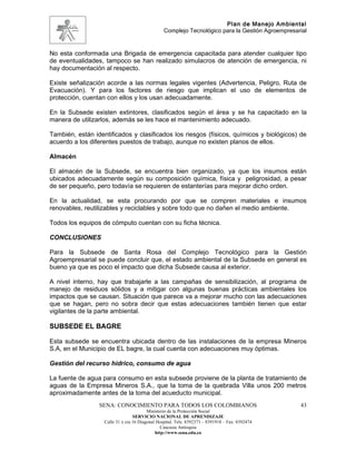 Plan de Manejo Ambiental
                                                 Complejo Tecnológico para la Gestión Agroempresarial


No esta conformada una Brigada de emergencia capacitada para atender cualquier tipo
de eventualidades, tampoco se han realizado simulacros de atención de emergencia, ni
hay documentación al respecto.

Existe señalización acorde a las normas legales vigentes (Advertencia, Peligro, Ruta de
Evacuación). Y para los factores de riesgo que implican el uso de elementos de
protección, cuentan con ellos y los usan adecuadamente.

En la Subsede existen extintores, clasificados según el área y se ha capacitado en la
manera de utilizarlos, además se les hace el mantenimiento adecuado.

También, están identificados y clasificados los riesgos (físicos, químicos y biológicos) de
acuerdo a los diferentes puestos de trabajo, aunque no existen planos de ellos.

Almacén

El almacén de la Subsede, se encuentra bien organizado, ya que los insumos están
ubicados adecuadamente según su composición química, física y peligrosidad, a pesar
de ser pequeño, pero todavía se requieren de estanterías para mejorar dicho orden.

En la actualidad, se esta procurando por que se compren materiales e insumos
renovables, reutilizables y reciclables y sobre todo que no dañen el medio ambiente.

Todos los equipos de cómputo cuentan con su ficha técnica.

CONCLUSIONES

Para la Subsede de Santa Rosa del Complejo Tecnológico para la Gestión
Agroempresarial se puede concluir que, el estado ambiental de la Subsede en general es
bueno ya que es poco el impacto que dicha Subsede causa al exterior.

A nivel interno, hay que trabajarle a las campañas de sensibilización, al programa de
manejo de residuos sólidos y a mitigar con algunas buenas prácticas ambientales los
impactos que se causan. Situación que parece va a mejorar mucho con las adecuaciones
que se hagan, pero no sobra decir que estas adecuaciones también tienen que estar
vigilantes de la parte ambiental.

SUBSEDE EL BAGRE

Esta subsede se encuentra ubicada dentro de las instalaciones de la empresa Mineros
S.A, en el Municipio de EL bagre, la cual cuenta con adecuaciones muy óptimas.

Gestión del recurso hídrico, consumo de agua

La fuente de agua para consumo en esta subsede proviene de la planta de tratamiento de
aguas de la Empresa Mineros S.A., que la toma de la quebrada Villa unos 200 metros
aproximadamente antes de la toma del acueducto municipal.
                 SENA: CONOCIMIENTO PARA TODOS LOS COLOMBIANOS                                    43
                                         Ministerio de la Protección Social
                                  SERVICIO NACIONAL DE APRENDIZAJE
                   Calle 31 x cra 16 Diagonal Hospital. Tels: 8392373 – 8391918 – Fax: 8392474
                                                Caucasia Antioquia
                                             http://www.sena.edu.co
 