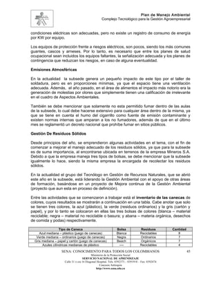Plan de Manejo Ambiental
                                                    Complejo Tecnológico para la Gestión Agroempresarial


condiciones eléctricas son adecuadas, pero no existe un registro de consumo de energía
por KW por equipo.

Los equipos de protección frente a riesgos eléctricos, son pocos, siendo los más comunes
guantes, cascos y arneses. Por lo tanto, es necesario que entre los planes de salud
ocupacional sean incluidos los equipos faltantes, la señalización adecuada y los planes de
contingencia que reduzcan los riesgos, en caso de alguna eventualidad.

Emisiones Atmosféricas

En la actualidad la subsede genera un pequeño impacto de este tipo por el taller de
soldadura, pero es en proporciones mínimas, ya que el espacio tiene una ventilación
adecuada. Además, el año pasado, en el área de alimentos el impacto más notorio era la
generación de molestias por olores que simplemente tienen una calificación de irrelevante
en el cuadro de Aspectos Ambientales.

También se debe mencionar que solamente no esta permitido fumar dentro de las aulas
de la subsede, lo cual debe hacerse extensivo para cualquier área dentro de la misma, ya
que se tiene en cuenta el humo del cigarrillo como fuente de emisión contaminante y
existen normas internas que amparan a los no fumadores, además de que en el último
mes se reglamentó un decreto nacional que prohíbe fumar en sitios públicos.

Gestión De Residuos Sólidos

Desde principios del año, se emprendieron algunas actividades en el tema, con el fin de
comenzar a mejorar el manejo adecuado de los residuos sólidos, ya que para la subsede
es de suma importancia, al encontrarse ubicada en terrenos de la empresa Mineros S.A.
Debido a que la empresa maneja tres tipos de bolsas, se debe mencionar que la subsede
igualmente lo hace, siendo la misma empresa la encargada de recolectar los residuos
sólidos.

En la actualidad el grupo del Tecnólogo en Gestión de Recursos Naturales, que se abrió
este año en la subsede, está liderando la Gestión Ambiental con el apoyo de otras áreas
de formación, basándose en un proyecto de Mejora continua de la Gestión Ambiental
(proyecto que aun esta en proceso de definición).

Entre las actividades que se comenzaron a trabajar está el inventario de las canecas de
colores, cuyos resultados se mostrarán a continuación en una tabla. Cabe anotar que solo
se tienen tres colores, la azul (plástico), la verde (residuos ordinarios) y la gris (cartón y
papel), y por lo tanto se colocaron en ellas las tres bolsas de colores (blanca – material
reciclable; negra – material no reciclable o basura; y abana – materia orgánica, desechos
de comida y podas) respectivamente.

                   Tipo de Caneca                               Bolsa              Residuos         Cantidad
     Azul mediana – plástico (juego de canecas)                 Blanca             Reciclables         8
   Verde mediana – ordinarios (juego de canecas)                Negra              Ordinarios          7
  Gris mediana – papel y cartón (juego de canecas)              Beach              Orgánicos           7
       Azules cilíndricas medianas de plástico                    ----             Reciclables         4
                   SENA: CONOCIMIENTO PARA TODOS LOS COLOMBIANOS                                               45
                                            Ministerio de la Protección Social
                                     SERVICIO NACIONAL DE APRENDIZAJE
                      Calle 31 x cra 16 Diagonal Hospital. Tels: 8392373 – 8391918 – Fax: 8392474
                                                   Caucasia Antioquia
                                                http://www.sena.edu.co
 