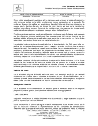 Plan de Manejo Ambiental
                                                   Complejo Tecnológico para la Gestión Agroempresarial


        Verdes cilíndricas grandes de metal                      ----         Acopio de basuras    7
            Naranjadas – del Municipio                           ----            Ordinarios        3

En un inicio, se colocaron grupos de a tres canecas, cada uno con la bolsa del respectivo
color como se señala en la tabla, en diferentes puntos estratégicos en la subsede. Sin
embargo, después de realizar un seguimiento durante 8 días se determino colocar en la
caneca azul y también la gris, las bolsas de color blanco, ya que es la cantidad de
residuos que más se generan dentro de las instalaciones; mientras que las bolsas beach
o abanas solo se colocaron en algunas canecas grises de la cafetería.

En el momento se continua con la sensibilización continua y cada 8 días se está pasando
por los diferentes grupos socializando las observaciones del manejo integral de los
residuos sólidos y los cambios realizados, para aumentar el compromiso por parte de los
aprendices y su sentido de pertenencia hacia la institución.

La actividad más recientemente realizada fue el levantamiento del DAI, pero falta por
realizar las encuestas al componente interno y externo; y en los próximos días se espera
levantar la matriz de aspectos e impactos ambientales, para posteriormente proponer las
acciones y actividades que llevan los programas ambientales, usando la creatividad e
iniciativa de los mismos aprendices. Además, es de anotar que todo lo que se comenzó a
realizar está direccionado bajo la filosofía de calidad, que pretende planear, implementar,
verificar y mejorar de forma continua todo lo que respecta al medio ambiente.

Se espera continuar con la apropiación de la separación desde la fuente con el fin de
mejorar la disposición de los residuos sólidos que se generan en la sede y se debe
proponer la mejora del centro de acopio de las basuras, pues en la actualidad éste carece
de techo, permitiendo que se moje la basura, lo cual no es lo más recomendable.

Gestión del suelo

En la subsede ninguna actividad afecta el suelo. Sin embargo, el grupo del Técnico
Profesional en Viveros realiza diversas actividades en pro del embellecimiento de la
subsede y tienen varias composteras de las cuales obtienen abono orgánico de óptimas
condiciones, utilizado finalmente en las plantas ornamentales de la subsede.

Manejo Del Almacén

En la subsede se ha determinado un espacio para el almacén. Este es un espacio
pequeño donde se guarda principalmente elementos de aseo y papelería.

CONCLUSIONES

Se puede concluir que el estado ambiental de la subsede de El Bagre es bueno ya que es
poco el impacto que causa al exterior.

Es de resaltar que la calidad del agua en estas instalaciones es de mucha calidad por lo
que es necesario continuar la implementación de las campañas de sensibilización
ambiental para que toda la comunidad educativa, desde los aprendices hasta el personal
                   SENA: CONOCIMIENTO PARA TODOS LOS COLOMBIANOS                                       46
                                           Ministerio de la Protección Social
                                    SERVICIO NACIONAL DE APRENDIZAJE
                     Calle 31 x cra 16 Diagonal Hospital. Tels: 8392373 – 8391918 – Fax: 8392474
                                                  Caucasia Antioquia
                                               http://www.sena.edu.co
 