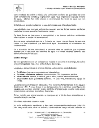 Plan de Manejo Ambiental
                                                 Complejo Tecnológico para la Gestión Agroempresarial


Como medidas de control se realiza una verificación constante de que todas las llaves
estén correctamente cerradas y no presenten fugas y que el personal haga uso eficiente
del agua, además han sido selladas o desmontadas las llaves de agua que son
prescindibles.

En la Subsede se esta reutilizando el agua de limpieza para el lavado del patio.

Las actividades que mayores vertimientos generan son las de las baterías sanitarias,
cafetería y limpieza general en las áreas de trabajo.

De igual forma se desconoce la normatividad y las buenas prácticas ambientales
relacionadas a la gestión del agua residual.

Aunque no se recircula el agua de la Subsede, se cuenta con una fuente de agua que
cuenta con una motobomba que recircula el agua. Actualmente no se encuentra en
funcionamiento.

En la actualidad se esta sensibilizado al personal sobre los beneficios que se pueden
alcanzar por la reducción del consumo de agua y se están haciendo cambios para
disminuir el consumo de agua.

Gestión Energía

Se tiene para la Subsede un contador que registra el consumo de la energía, la cual se
encuentra registrada mes a mes en las facturas de energía.

Los equipos consumidores de energía eléctrica pertenecientes a esta Subsede:

•   En Oficinas: Lámparas, computadores, fotocopiadora.
•   En aulas y oficinas de sistemas: computadores, CPU, impresoras, escáner.
•   En la cafetería: neveras, licuadoras, greca, horno y demás electrodomésticos.
•   En general en aulas y auditorio: bombillas, TV, DVD, VHS, Video Beam y equipo de
    sonido.

Las condiciones eléctricas son adecuadas. Y se tienen las fichas técnicas de los equipos
de cómputo y TV. A pesar de que el uso de los equipos no es continuo, se configuran los
equipos para ahorro de energía y existen bombillas ahorradoras de energía, no se aplican
otros métodos o prácticas ahorradoras de energía.

Como método para ahorrar energía, se mantienen en el día las luces apagadas por la
buena iluminación que hay.

No existen equipos de consumo a gas.

No se ha tenido riesgo eléctrico en el área, pero tampoco existen equipos de protección
para riesgos eléctricos, ni se ha realizado capacitación en riesgo eléctrico. Además, no

                  SENA: CONOCIMIENTO PARA TODOS LOS COLOMBIANOS                                   49
                                         Ministerio de la Protección Social
                                  SERVICIO NACIONAL DE APRENDIZAJE
                   Calle 31 x cra 16 Diagonal Hospital. Tels: 8392373 – 8391918 – Fax: 8392474
                                                Caucasia Antioquia
                                             http://www.sena.edu.co
 