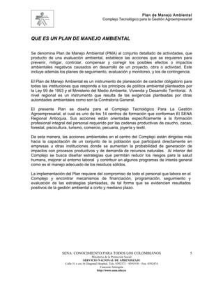Plan de Manejo Ambiental
                                                 Complejo Tecnológico para la Gestión Agroempresarial




QUE ES UN PLAN DE MANEJO AMBIENTAL


Se denomina Plan de Manejo Ambiental (PMA) al conjunto detallado de actividades, que
producto de una evaluación ambiental, establece las acciones que se requieren para
prevenir, mitigar, controlar, compensar y corregir los posibles efectos o impactos
ambientales negativos causados en desarrollo de un proyecto, obra o actividad. Este
incluye además los planes de seguimiento, evaluación y monitoreo, y los de contingencia.

El Plan de Manejo Ambiental es un instrumento de planeación de carácter obligatorio para
todas las instituciones que responde a los principios de política ambiental planteados por
la Ley 99 de 1993 y el Ministerio del Medio Ambiente, Vivienda y Desarrollo Territorial. A
nivel regional es un instrumento que resulta de las exigencias planteadas por otras
autoridades ambientales como son la Contraloría General.

El presente Plan se diseña para el Complejo Tecnológico Para La Gestión
Agroempresarial, el cual es uno de los 14 centros de formación que conforman El SENA
Regional Antioquia. Sus acciones están orientadas específicamente a la formación
profesional integral del personal requerido por las cadenas productivas de caucho, cacao,
forestal, piscicultura, turismo, comercio, pecuaria, joyería y textil.

De esta manera, las acciones ambientales en el centro del Complejo están dirigidas más
hacia la capacitación de un conjunto de la población que participará directamente en
empresas u otras instituciones donde se aumentan la probabilidad de generación de
impactos con procesos productivos y de demanda de recursos naturales. Al interior del
Complejo se busca diseñar estrategias que permitan reducir los riesgos para la salud
humana, mejorar el entorno laboral y contribuir en algunos programas de interés general
como es el manejo adecuado de los residuos sólidos.

La implementación del Plan requiere del compromiso de todo el personal que labora en el
Complejo y encontrar mecanismos de financiación, programación, seguimiento y
evaluación de las estrategias planteadas, de tal forma que se evidencien resultados
positivos de la gestión ambiental a corto y mediano plazo.




                 SENA: CONOCIMIENTO PARA TODOS LOS COLOMBIANOS                                     5
                                         Ministerio de la Protección Social
                                  SERVICIO NACIONAL DE APRENDIZAJE
                   Calle 31 x cra 16 Diagonal Hospital. Tels: 8392373 – 8391918 – Fax: 8392474
                                                Caucasia Antioquia
                                             http://www.sena.edu.co
 
