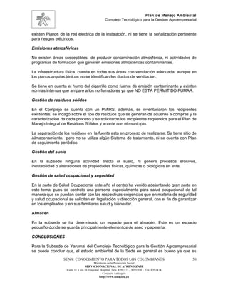 Plan de Manejo Ambiental
                                                  Complejo Tecnológico para la Gestión Agroempresarial


existen Planos de la red eléctrica de la instalación, ni se tiene la señalización pertinente
para riesgos eléctricos.

Emisiones atmosféricas

No existen áreas susceptibles de producir contaminación atmosférica, ni actividades de
programas de formación que generen emisiones atmosféricas contaminantes.

La infraestructura física cuenta en todas sus áreas con ventilación adecuada, aunque en
los planos arquitectónicos no se identifican los ductos de ventilación.

Se tiene en cuenta el humo del cigarrillo como fuente de emisión contaminante y existen
normas internas que ampare a los no fumadores ya que NO ESTA PERMITIDO FUMAR.

Gestión de residuos sólidos

En el Complejo se cuenta con un PMIRS, además, se inventariaron los recipientes
existentes, se indagó sobre el tipo de residuos que se generan de acuerdo a compras y la
caracterización de cada proceso y se solicitaron los recipientes requeridos para el Plan de
Manejo Integral de Residuos Sólidos y acorde con el municipio.

La separación de los residuos en la fuente esta en proceso de realizarse. Se tiene sitio de
Almacenamiento, pero no se utiliza algún Sistema de tratamiento, ni se cuenta con Plan
de seguimiento periódico.

Gestión del suelo

En la subsede ninguna actividad afecta el suelo, ni genera procesos erosivos,
inestabilidad o alteraciones de propiedades físicas, químicas o biológicas en este.

Gestión de salud ocupacional y seguridad

En la parte de Salud Ocupacional este año el centro ha venido adelantando gran parte en
este tema, pues se contrato una persona especialmente para salud ocupacional de tal
manera que se puedan contar con las respectivas exigencias que en materia de seguridad
y salud ocupacional se solicitan en legislación y dirección general, con el fin de garantizar
en los empleados y en sus familiares salud y bienestar.

Almacén

En la subsede se ha determinado un espacio para el almacén. Este es un espacio
pequeño donde se guarda principalmente elementos de aseo y papelería.

CONCLUSIONES

Para la Subsede de Yarumal del Complejo Tecnológico para la Gestión Agroempresarial
se puede concluir que, el estado ambiental de la Sede en general es bueno ya que es
                 SENA: CONOCIMIENTO PARA TODOS LOS COLOMBIANOS                                     50
                                          Ministerio de la Protección Social
                                   SERVICIO NACIONAL DE APRENDIZAJE
                    Calle 31 x cra 16 Diagonal Hospital. Tels: 8392373 – 8391918 – Fax: 8392474
                                                 Caucasia Antioquia
                                              http://www.sena.edu.co
 