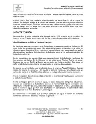 Plan de Manejo Ambiental
                                                 Complejo Tecnológico para la Gestión Agroempresarial


poco el impacto que dicha Sede causa al exterior., aunque todavía hay que hacer algunas
adecuaciones.

A nivel interno, hay que trabajarle a las campañas de sensibilización, al programa de
manejo de residuos sólidos y a mitigar con algunas buenas prácticas ambientales los
impactos que se causan. Situación que parece va a mejorar mucho con las adecuaciones
que se hagan, pero no sobra decir que estas adecuaciones también tienen que estar
vigilantes de la parte ambiental.

SUBSEDE ITUANGO

De acuerdo a la visita realizada a la Subsede del CTPGA ubicada en el municipio de
Ituango, en un Colegio, se pudo concluir del Diagnostico Ambiental Inicial, lo siguiente:

Gestión del recurso hídrico, consumo de agua

La fuente de agua para consumo en la Subsede es el acueducto municipal de Ituango. El
agua lluvia, las aguas subterráneas y las aguas almacenadas en tanques no se utiliza en
ningún proceso. Además el único tratamiento que se le hace a las aguas es el que realiza
el municipio en su planta de tratamiento, la Subsede como tal no realiza ningún tipo de
tratamiento adicional.

En los procesos en los que se utiliza agua es para el aseo de la Subsede, l y el agua de
los servicios sanitarios. En la Subsede no se utiliza agua Piscina, Fuente de agua,
Limpieza de carros, Cafetín y Kiosco, ya que estos servicios no existen. Esta agua no
sufre ningún tratamiento adicional a lo que realiza la empresa de acueducto.

Se cuenta con un contador para la subsede donde la empresa Aguas Publicas de Ituango
realiza la lectura de consumo. En cuanto al sistema hidráulico, lamentablemente se
carece del plano de la Red Hidráulica, además se realiza sólo mantenimiento correctivo.

Con la realización de este diagnóstico ambiental se inventariaron las llaves de suministro
y las baterías sanitarias.

Como estrategias para el ahorro de agua, se están realizando campañas educativas.
Aunque las personas de la Subsede no conocen la normatividad vigente en relación con
el consumo sostenible de agua, están interesadas en trabajar en el tema. Las estrategias
para el ahorro de agua que han sido diseñadas son sensibilizar a la comunidad están
contempladas en el Plan de ahorro y uso del agua.

En conclusión se encuentra que el mayor consumo de agua lo tienen las baterías
sanitarias, actividades de aseo y limpieza en general.




                 SENA: CONOCIMIENTO PARA TODOS LOS COLOMBIANOS                                    51
                                         Ministerio de la Protección Social
                                  SERVICIO NACIONAL DE APRENDIZAJE
                   Calle 31 x cra 16 Diagonal Hospital. Tels: 8392373 – 8391918 – Fax: 8392474
                                                Caucasia Antioquia
                                             http://www.sena.edu.co
 