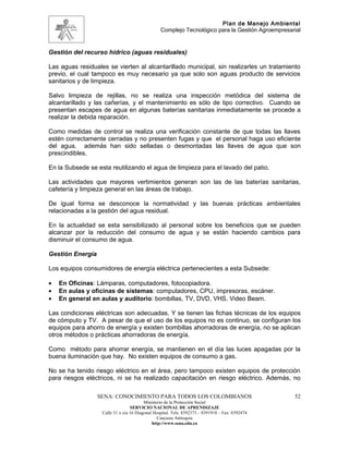 Plan de Manejo Ambiental
                                                 Complejo Tecnológico para la Gestión Agroempresarial


Gestión del recurso hídrico (aguas residuales)

Las aguas residuales se vierten al alcantarillado municipal, sin realizarles un tratamiento
previo, el cual tampoco es muy necesario ya que solo son aguas producto de servicios
sanitarios y de limpieza.

Salvo limpieza de rejillas, no se realiza una inspección metódica del sistema de
alcantarillado y las cañerías, y el mantenimiento es sólo de tipo correctivo. Cuando se
presentan escapes de agua en algunas baterías sanitarias inmediatamente se procede a
realizar la debida reparación.

Como medidas de control se realiza una verificación constante de que todas las llaves
estén correctamente cerradas y no presenten fugas y que el personal haga uso eficiente
del agua, además han sido selladas o desmontadas las llaves de agua que son
prescindibles.

En la Subsede se esta reutilizando el agua de limpieza para el lavado del patio.

Las actividades que mayores vertimientos generan son las de las baterías sanitarias,
cafetería y limpieza general en las áreas de trabajo.

De igual forma se desconoce la normatividad y las buenas prácticas ambientales
relacionadas a la gestión del agua residual.

En la actualidad se esta sensibilizado al personal sobre los beneficios que se pueden
alcanzar por la reducción del consumo de agua y se están haciendo cambios para
disminuir el consumo de agua.

Gestión Energía

Los equipos consumidores de energía eléctrica pertenecientes a esta Subsede:

•   En Oficinas: Lámparas, computadores, fotocopiadora.
•   En aulas y oficinas de sistemas: computadores, CPU, impresoras, escáner.
•   En general en aulas y auditorio: bombillas, TV, DVD, VHS, Video Beam.

Las condiciones eléctricas son adecuadas. Y se tienen las fichas técnicas de los equipos
de cómputo y TV. A pesar de que el uso de los equipos no es continuo, se configuran los
equipos para ahorro de energía y existen bombillas ahorradoras de energía, no se aplican
otros métodos o prácticas ahorradoras de energía.

Como método para ahorrar energía, se mantienen en el día las luces apagadas por la
buena iluminación que hay. No existen equipos de consumo a gas.

No se ha tenido riesgo eléctrico en el área, pero tampoco existen equipos de protección
para riesgos eléctricos, ni se ha realizado capacitación en riesgo eléctrico. Además, no

                  SENA: CONOCIMIENTO PARA TODOS LOS COLOMBIANOS                                   52
                                         Ministerio de la Protección Social
                                  SERVICIO NACIONAL DE APRENDIZAJE
                   Calle 31 x cra 16 Diagonal Hospital. Tels: 8392373 – 8391918 – Fax: 8392474
                                                Caucasia Antioquia
                                             http://www.sena.edu.co
 