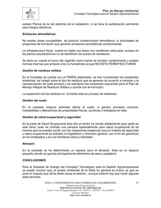 Plan de Manejo Ambiental
                                                  Complejo Tecnológico para la Gestión Agroempresarial


existen Planos de la red eléctrica de la instalación, ni se tiene la señalización pertinente
para riesgos eléctricos.

Emisiones atmosféricas

No existen áreas susceptibles de producir contaminación atmosférica, ni actividades de
programas de formación que generen emisiones atmosféricas contaminantes.

La infraestructura física cuenta en todas sus áreas con ventilación adecuada, aunque en
los planos arquitectónicos no se identifican los ductos de ventilación.

Se tiene en cuenta el humo del cigarrillo como fuente de emisión contaminante y existen
normas internas que ampare a los no fumadores ya que NO ESTA PERMITIDO FUMAR.

Gestión de residuos sólidos

En el Complejo se cuenta con un PMIRS adelantado, se han inventariado los recipientes
existentes, se indagó sobre el tipo de residuos que se generan de acuerdo a compras y la
caracterización de cada proceso y se solicitaron los recipientes requeridos para el Plan de
Manejo Integral de Residuos Sólidos y acorde con el municipio.

La separación de los residuos en la fuente esta en proceso de realizarse.

Gestión del suelo

En la subsede ninguna actividad afecta el suelo, ni genera procesos erosivos,
inestabilidad o alteraciones de propiedades físicas, químicas o biológicas en este.

Gestión de salud ocupacional y seguridad

En la parte de Salud Ocupacional este año el centro ha venido adelantando gran parte en
este tema, pues se contrato una persona especialmente para salud ocupacional de tal
manera que se puedan contar con las respectivas exigencias que en materia de seguridad
y salud ocupacional se solicitan en legislación y dirección general, con el fin de garantizar
en los empleados y en sus familiares salud y bienestar.

Almacén

En la subsede se ha determinado un espacio para el almacén. Este es un espacio
pequeño donde se guarda principalmente elementos de aseo y papelería.

CONCLUSIONES

Para la Subsede de Ituango del Complejo Tecnológico para la Gestión Agroempresarial
se puede concluir que, el estado ambiental de la Sede en general es bueno ya que es
poco el impacto que dicha Sede causa al exterior., aunque todavía hay que hacer algunas
adecuaciones.
                 SENA: CONOCIMIENTO PARA TODOS LOS COLOMBIANOS                                     53
                                          Ministerio de la Protección Social
                                   SERVICIO NACIONAL DE APRENDIZAJE
                    Calle 31 x cra 16 Diagonal Hospital. Tels: 8392373 – 8391918 – Fax: 8392474
                                                 Caucasia Antioquia
                                              http://www.sena.edu.co
 