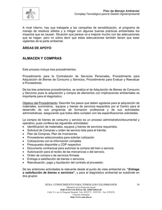 Plan de Manejo Ambiental
                                                 Complejo Tecnológico para la Gestión Agroempresarial




A nivel interno, hay que trabajarle a las campañas de sensibilización, al programa de
manejo de residuos sólidos y a mitigar con algunas buenas prácticas ambientales los
impactos que se causan. Situación que parece va a mejorar mucho con las adecuaciones
que se hagan, pero no sobra decir que estas adecuaciones también tienen que estar
vigilantes de la parte ambiental.

ÁREAS DE APOYO


ALMACEN Y COMPRAS


Este proceso incluye tres procedimientos:

Procedimiento para la Contratación de Servicios Personales, Procedimiento para
Adquisición de Bienes de Consumo y Servicios, Procedimiento para Evaluar y Reevaluar
a Proveedores.

De los tres anteriores procedimientos, se analiza el de Adquisición de Bienes de Consumo
y Servicios pues la adquisición y compra de elementos con implicaciones ambientales es
importante para el diagnóstico:

Objetivo del Procedimiento: Describir los pasos que deben agotarse para la adquisición de
materiales, suministros, equipos y bienes de servicios requeridos por el Centro para el
desarrollo de sus programas de formación profesional y de sus actividades
administrativas, asegurando que todos ellos cumplan con las especificaciones solicitadas.

La compra de bienes de consumo y servicio es un proceso administrativo/documental y
operativo, pues conlleva las siguientes actividades:
• Identificación de materiales, equipos y bienes de servicios requeridos.
• Solicitud de Compras u orden de servicio lista para el trámite.
• Plan de Compras, Plan de Inversiones.
• Proveedores seleccionados para solicitar cotización
• Cotizaciones con la información completa
• Presupuesto disponible y CDP respectivo
• Documento contractual para autorizar la compra del bien o servicio
• Autorización para el recibo de las mercancías o del servicio.
• Orden de compra o de servicios firmada
• Entrega a satisfacción de bienes o servicios.
• Reevaluación, pago y liquidación del contrato al proveedor.

De las anteriores actividades la relevante desde el punto de vista ambiental es: “Entrega
a satisfacción de bienes o servicios“, y para el diagnóstico ambiental se subdivide en
dos grupos:

                 SENA: CONOCIMIENTO PARA TODOS LOS COLOMBIANOS                                    54
                                         Ministerio de la Protección Social
                                  SERVICIO NACIONAL DE APRENDIZAJE
                   Calle 31 x cra 16 Diagonal Hospital. Tels: 8392373 – 8391918 – Fax: 8392474
                                                Caucasia Antioquia
                                             http://www.sena.edu.co
 