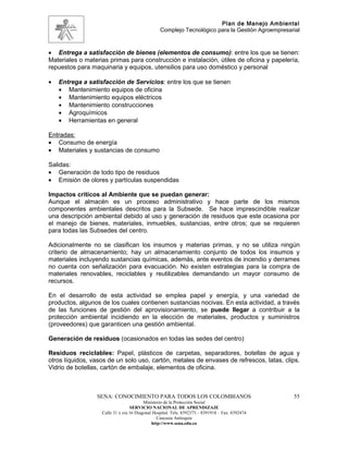 Plan de Manejo Ambiental
                                                 Complejo Tecnológico para la Gestión Agroempresarial



• Entrega a satisfacción de bienes (elementos de consumo): entre los que se tienen:
Materiales o materias primas para construcción e instalación, útiles de oficina y papelería,
repuestos para maquinaria y equipos, utensilios para uso doméstico y personal

•   Entrega a satisfacción de Servicios: entre los que se tienen
    • Mantenimiento equipos de oficina
    • Mantenimiento equipos eléctricos
    • Mantenimiento construcciones
    • Agroquímicos
    • Herramientas en general

Entradas:
• Consumo de energía
• Materiales y sustancias de consumo

Salidas:
• Generación de todo tipo de residuos
• Emisión de olores y partículas suspendidas

Impactos críticos al Ambiente que se puedan generar:
Aunque el almacén es un proceso administrativo y hace parte de los mismos
componentes ambientales descritos para la Subsede. Se hace imprescindible realizar
una descripción ambiental debido al uso y generación de residuos que este ocasiona por
el manejo de bienes, materiales, inmuebles, sustancias, entre otros; que se requieren
para todas las Subsedes del centro.

Adicionalmente no se clasifican los insumos y materias primas, y no se utiliza ningún
criterio de almacenamiento; hay un almacenamiento conjunto de todos los insumos y
materiales incluyendo sustancias químicas, además, ante eventos de incendio y derrames
no cuenta con señalización para evacuación. No existen estrategias para la compra de
materiales renovables, reciclables y reutilizables demandando un mayor consumo de
recursos.

En el desarrollo de esta actividad se emplea papel y energía, y una variedad de
productos, algunos de los cuales contienen sustancias nocivas. En esta actividad, a través
de las funciones de gestión del aprovisionamiento, se puede llegar a contribuir a la
protección ambiental incidiendo en la elección de materiales, productos y suministros
(proveedores) que garanticen una gestión ambiental.

Generación de residuos (ocasionados en todas las sedes del centro)

Residuos reciclables: Papel, plásticos de carpetas, separadores, botellas de agua y
otros líquidos, vasos de un solo uso, cartón, metales de envases de refrescos, latas, clips.
Vidrio de botellas, cartón de embalaje, elementos de oficina.



                 SENA: CONOCIMIENTO PARA TODOS LOS COLOMBIANOS                                    55
                                         Ministerio de la Protección Social
                                  SERVICIO NACIONAL DE APRENDIZAJE
                   Calle 31 x cra 16 Diagonal Hospital. Tels: 8392373 – 8391918 – Fax: 8392474
                                                Caucasia Antioquia
                                             http://www.sena.edu.co
 