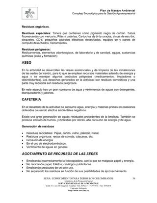 Plan de Manejo Ambiental
                                                  Complejo Tecnológico para la Gestión Agroempresarial




Residuos orgánicos.

Residuos especiales: Tóners que contienen como pigmento negro de carbón. Tubos
fluorescentes con mercurio, Pilas y baterías, Cartuchos de tinta usados, cintas de escribir,
disquetes, CD’s, pequeños aparatos eléctricos desechados, equipos de y partes de
computo desechados, herramientas.

Residuos peligrosos:
Medicamentos, elementos odontológicos, de laboratorio y de sanidad, agujas, sustancias
químicas (aseo y formación)

ASEO

En la actividad se desarrollan las tareas asistenciales y de limpieza de las instalaciones
de las sedes del centro, para lo que se emplean recursos materiales además de energía y
agua y se manejan algunos productos peligrosos (medicamentos, limpiadores o
desinfectantes). Los desechos generados en la actividad son residuos domésticos y una
parte muy reducida son residuos peligrosos.

En este aspecto hay un gran consumo de agua y vertimientos de aguas con detergentes,
blanqueadores y jabones.

CAFETERIA

En el desarrollo de la actividad se consume agua, energía y materias primas en ocasiones
obtenidas causando efectos ambientales negativos.

Existe una gran generación de aguas residuales procedentes de la limpieza. También se
produce emisión de humos, y molestias por olores, alto consumo de energía y de agua.

Generación de residuos

•   Residuos reciclables: Papel, cartón, vidrio, plástico, metal.
•   Residuos orgánicos: restos de comida, cáscaras, etc.
•   Consumo de energía
•   En el uso de electrodomésticos.
•   Vertimiento de aguas en general.

AGOTAMIENTO DE RECURSOS DE LAS SEDES

•   Empleando incorrectamente la fotocopiadora, con lo que se malgasta papel y energía.
•   No reciclando papel, folletos, catálogos publicitarios.
•   Empleando productos de un solo uso.
•   No separando los residuos en función de sus posibilidades de aprovechamiento.

                  SENA: CONOCIMIENTO PARA TODOS LOS COLOMBIANOS                                    56
                                          Ministerio de la Protección Social
                                   SERVICIO NACIONAL DE APRENDIZAJE
                    Calle 31 x cra 16 Diagonal Hospital. Tels: 8392373 – 8391918 – Fax: 8392474
                                                 Caucasia Antioquia
                                              http://www.sena.edu.co
 