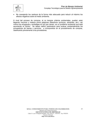 Plan de Manejo Ambiental
                                                Complejo Tecnológico para la Gestión Agroempresarial



•   No manejando los residuos de la forma más adecuada para reducir al máximo los
    efectos negativos sobre el medio ambiente.

A nivel del proceso de compras, al no tenerse criterios ambientales, pueden estar
llegando insumos y materia prima peligrosa (Reactivos químicos, solventes, etc.), así
mismo los empaques y embalajes en los que vienen, es un problema ambiental que está
asumiendo el Centro. Se deben definir parámetros para evaluar ambientalmente los
proveedores de bienes y servicios, e incorporarlos en el procedimiento de compras,
clasificando previamente a los proveedores.




                SENA: CONOCIMIENTO PARA TODOS LOS COLOMBIANOS                                    57
                                        Ministerio de la Protección Social
                                 SERVICIO NACIONAL DE APRENDIZAJE
                  Calle 31 x cra 16 Diagonal Hospital. Tels: 8392373 – 8391918 – Fax: 8392474
                                               Caucasia Antioquia
                                            http://www.sena.edu.co
 