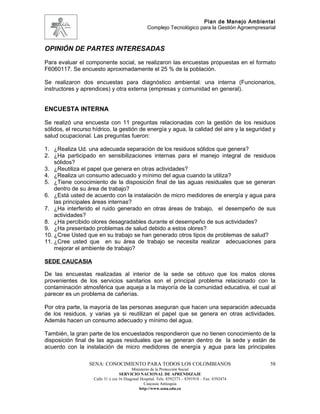 Plan de Manejo Ambiental
                                                  Complejo Tecnológico para la Gestión Agroempresarial



OPINIÓN DE PARTES INTERESADAS
Para evaluar el componente social, se realizaron las encuestas propuestas en el formato
F6060117. Se encuesto aproximadamente el 25 % de la población.

Se realizaron dos encuestas para diagnóstico ambiental: una interna (Funcionarios,
instructores y aprendices) y otra externa (empresas y comunidad en general).


ENCUESTA INTERNA

Se realizó una encuesta con 11 preguntas relacionadas con la gestión de los residuos
sólidos, el recurso hídrico, la gestión de energía y agua, la calidad del aire y la seguridad y
salud ocupacional. Las preguntas fueron:

1. ¿Realiza Ud. una adecuada separación de los residuos sólidos que genera?
2. ¿Ha participado en sensibilizaciones internas para el manejo integral de residuos
    sólidos?
3. ¿Reutiliza el papel que genera en otras actividades?
4. ¿Realiza un consumo adecuado y mínimo del agua cuando la utiliza?
5. ¿Tiene conocimiento de la disposición final de las aguas residuales que se generan
    dentro de su área de trabajo?
6. ¿Está usted de acuerdo con la instalación de micro medidores de energía y agua para
    las principales áreas internas?
7. ¿Ha interferido el ruido generado en otras áreas de trabajo, el desempeño de sus
    actividades?
8. ¿Ha percibido olores desagradables durante el desempeño de sus actividades?
9. ¿Ha presentado problemas de salud debido a estos olores?
10. ¿Cree Usted que en su trabajo se han generado otros tipos de problemas de salud?
11. ¿Cree usted que en su área de trabajo se necesita realizar adecuaciones para
    mejorar el ambiente de trabajo?

SEDE CAUCASIA

De las encuestas realizadas al interior de la sede se obtuvo que los malos olores
provenientes de los servicios sanitarios son el principal problema relacionado con la
contaminación atmosférica que aqueja a la mayoría de la comunidad educativa, el cual al
parecer es un problema de cañerías.

Por otra parte, la mayoría de las personas aseguran que hacen una separación adecuada
de los residuos, y varias ya si reutilizan el papel que se genera en otras actividades.
Además hacen un consumo adecuado y mínimo del agua.

También, la gran parte de los encuestados respondieron que no tienen conocimiento de la
disposición final de las aguas residuales que se generan dentro de la sede y están de
acuerdo con la instalación de micro medidores de energía y agua para las principales

                  SENA: CONOCIMIENTO PARA TODOS LOS COLOMBIANOS                                    58
                                          Ministerio de la Protección Social
                                   SERVICIO NACIONAL DE APRENDIZAJE
                    Calle 31 x cra 16 Diagonal Hospital. Tels: 8392373 – 8391918 – Fax: 8392474
                                                 Caucasia Antioquia
                                              http://www.sena.edu.co
 