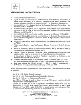 Plan de Manejo Ambiental
                                                  Complejo Tecnológico para la Gestión Agroempresarial



MARCO LEGAL Y DE REFERENCIA


•   Constitución Política de Colombia.
•   Ley 99 de 1993, por la cual se crea el Ministerio del Medio Ambiente, se reordena el
    Sector Público encargado de la gestión y conservación del medio ambiente y los
    recursos naturales renovables, se organiza el SINA, y se dictan otras disposiciones.
•   Decreto 2811 de 1974, Código Nacional de Recursos Naturales Renovables y de
    Protección al Medio Ambiente.
•   Decreto 1713 de 2002, por el cual se reglamenta la Ley 142 de 1994, la Ley 632 de
    2000 y la Ley 689 de 2001, en relación con la prestación del servicio público de aseo y
    el Decreto Ley 2811 de 1974.
•   Decreto 1505 de 2003, por el cual se modifica parcialmente el Decreto 1713 de 2002.
•   Resolución 1096 de 2000, expedida por el Ministerio de Desarrollo Económico, por la
    cual se adopta el Reglamento Técnico del Sector de Agua Potable y Saneamiento
    Básico ( RAS).
•   Resolución 1045 de 2003 por la cual se adopta la metodología para la formulación de
    los PGIRS.
•   Política para la Gestión Integral de Residuos Sólidos, Ministerio de Medio Ambiente,
    1997.
•   Planes de desarrollo y Planes de Ordenamiento Territorial (POT), Plan Básico (PBOT)
    y/o Esquema de Ordenamiento Territorial (EOT)
•   Políticas y planes de desarrollo y de acción Trienal establecidos en el orden nacional
    departamental y regional, en lo referente con la gestión de los residuos sólidos.
•   El Manual para la Gestión Integral de Residuos Hospitalarios y Similares de los
    Ministerios del Ambiente y Salud, 2002
•   Guía para el Manejo integral de los Residuos Sólidos Municipales, UNICEF – SENA –
    MinDesarrollo – MinAmbiente – SSPD – CRA – IDEA - Embajada de Holanda, 2001.
•   Guía para elaborar los PGIRS, UNICEF - SENA – CVC – MinDesarrollo –
    MinAmbiente - Embajadas de los Países Bajos y de Holanda, 2004

Como marco regulatorio complementario, entre otras normas y documentos se considera
lo siguiente:

•   Ley 9ª de 1979, Código Sanitario Nacional.
•   Ley 142 de 1994, Régimen de Servicios Públicos Domiciliarios.
•   Ley 388 de 1997, Ley de Ordenamiento Territorial.
•   Ley 430 de 1998, por la cual se dictan normas prohibitivas en materia ambiental
    referentes a los desechos peligrosos.
•   Decreto 948 de 1995, por el cual se reglamenta parcialmente la Ley 23 de 1973, los
    artículos 33, 73, 74, 75 y 76 del Decreto 2811 de 1974; los artículos 41, 43, 44, 45, 48 y
    49 de la Ley 9ª de 1979, y la Ley 99 de 1993 en relación con la prevención y control de
    la contaminación atmosférica y protección de la calidad del aire.

                   SENA: CONOCIMIENTO PARA TODOS LOS COLOMBIANOS                                    6
                                          Ministerio de la Protección Social
                                   SERVICIO NACIONAL DE APRENDIZAJE
                    Calle 31 x cra 16 Diagonal Hospital. Tels: 8392373 – 8391918 – Fax: 8392474
                                                 Caucasia Antioquia
                                              http://www.sena.edu.co
 
