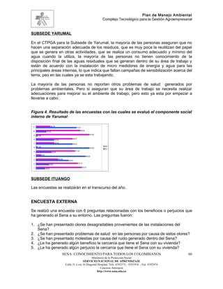 Plan de Manejo Ambiental
                                                                                      Complejo Tecnológico para la Gestión Agroempresarial


SUBSEDE YARUMAL

En el CTPGA para la Subsede de Yarumal, la mayoría de las personas aseguran que no
hacen una separación adecuada de los residuos, que es muy poca la reutilizan del papel
que se genera en otras actividades, que se realiza un consumo adecuado y mínimo del
agua cuando la utiliza, la mayoría de las personas no tienen conocimiento de la
disposición final de las aguas residuales que se generan dentro de su área de trabajo y
están de acuerdo con la instalación de micro medidores de energía y agua para las
principales áreas internas, lo que indica que faltan campañas de sensibilización acerca del
tema, peo en las cuales ya se esta trabajando.

La mayoría de las personas no reportan otros problemas de salud generados por
problemas ambientales. Pero si aseguran que su área de trabajo se necesita realizar
adecuaciones para mejorar su el ambiente de trabajo, pero esto ya esta por empezar a
llevarse a cabo.


Figura 4. Resultado de las encuestas con las cuales se evaluó el componente social
interno de Yarumal

 11                          26,19
                                                           73,81

 10                                                               80,95
                     19,05

  9                                                                           97,62
      2,38

  8                                                   66,67
                                    33,33

  7                                 33,33
                                                      66,67
      2,38                                                                             NO
  6                                                                           97,62    SI
  5                                                       71,43
                               28,57

  4          9,52
                                                                          90,48

  3                                     40,48
                                                  59,52

  2                                                           76,19
                            23,81

  1                                                                83,33
                    16,67




SUBSEDE ITUANGO

Las encuestas se realizarán en el transcurso del año.


ENCUESTA EXTERNA

Se realizó una encuesta con 6 preguntas relacionadas con los beneficios o perjuicios que
ha generado el Sena a su entorno. Las preguntas fueron:

1. ¿Se han presentado olores desagradables provenientes de las instalaciones del
   Sena?
2. ¿Se han presentado problemas de salud en las personas por causa de estos olores?
3. ¿Se han presentado molestias por causa del ruido generado dentro del Sena?
4. ¿Le ha generado algún beneficio la cercanía que tiene el Sena con su vivienda?
5. ¿Le ha generado algún perjuicio la cercanía que tiene el Sena con su vivienda?
                                            SENA: CONOCIMIENTO PARA TODOS LOS COLOMBIANOS                                              60
                                                                      Ministerio de la Protección Social
                                                               SERVICIO NACIONAL DE APRENDIZAJE
                                                Calle 31 x cra 16 Diagonal Hospital. Tels: 8392373 – 8391918 – Fax: 8392474
                                                                             Caucasia Antioquia
                                                                          http://www.sena.edu.co
 