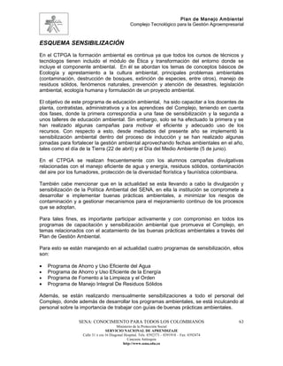 Plan de Manejo Ambiental
                                                 Complejo Tecnológico para la Gestión Agroempresarial



ESQUEMA SENSIBILIZACIÓN
En el CTPGA la formación ambiental es continua ya que todos los cursos de técnicos y
tecnólogos tienen incluido el módulo de Ética y transformación del entorno donde se
incluye el componente ambiental. En él se abordan los temas de conceptos básicos de
Ecología y aprestamiento a la cultura ambiental, principales problemas ambientales
(contaminación, destrucción de bosques, extinción de especies, entre otros), manejo de
residuos sólidos, fenómenos naturales, prevención y atención de desastres, legislación
ambiental, ecología humana y formulación de un proyecto ambiental.

El objetivo de este programa de educación ambiental, ha sido capacitar a los docentes de
planta, contratistas, administrativos y a los aprendices del Complejo, teniendo en cuenta
dos fases, donde la primera correspondía a una fase de sensibilización y la segunda a
unos talleres de educación ambiental. Sin embargo, solo se ha efectuado la primera y se
han realizado algunas campañas para motivar el eficiente y adecuado uso de los
recursos. Con respecto a esto, desde mediados del presente año se implementó la
sensibilización ambiental dentro del proceso de inducción y se han realizado algunas
jornadas para fortalecer la gestión ambiental aprovechando fechas ambientales en el año,
tales como el día de la Tierra (22 de abril) y el Día del Medio Ambiente (5 de junio).

En el CTPGA se realizan frecuentemente con los alumnos campañas divulgativas
relacionadas con el manejo eficiente de agua y energía, residuos sólidos, contaminación
del aire por los fumadores, protección de la diversidad florística y faunística colombiana.

También cabe mencionar que en la actualidad se esta llevando a cabo la divulgación y
sensibilización de la Política Ambiental del SENA, en ella la institución se compromete a
desarrollar e implementar buenas prácticas ambientales, a minimizar los riesgos de
contaminación y a gestionar mecanismos para el mejoramiento continuo de los procesos
que se adoptan.

Para tales fines, es importante participar activamente y con compromiso en todos los
programas de capacitación y sensibilización ambiental que promueva el Complejo, en
temas relacionados con el acatamiento de las buenas prácticas ambientales a través del
Plan de Gestión Ambiental.

Para esto se están manejando en al actualidad cuatro programas de sensibilización, ellos
son:

•   Programa de Ahorro y Uso Eficiente del Agua
•   Programa de Ahorro y Uso Eficiente de la Energía
•   Programa de Fomento a la Limpieza y el Orden
•   Programa de Manejo Integral De Residuos Sólidos

Además, se están realizando mensualmente sensibilizaciones a todo el personal del
Complejo, donde además de desarrollar los programas ambientales, se está inculcando al
personal sobre la importancia de trabajar con guías de buenas prácticas ambientales.

                 SENA: CONOCIMIENTO PARA TODOS LOS COLOMBIANOS                                    63
                                         Ministerio de la Protección Social
                                  SERVICIO NACIONAL DE APRENDIZAJE
                   Calle 31 x cra 16 Diagonal Hospital. Tels: 8392373 – 8391918 – Fax: 8392474
                                                Caucasia Antioquia
                                             http://www.sena.edu.co
 