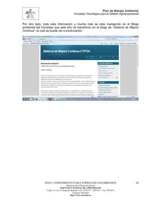 Plan de Manejo Ambiental
                                               Complejo Tecnológico para la Gestión Agroempresarial


Por otro lado, toda esta información y mucha más se esta manejando en el Blogs
ambiental del Complejo que este año se transformo en el blogs de “Sistema de Mejora
Continua”, el cual se puede ver a continuación:




                SENA: CONOCIMIENTO PARA TODOS LOS COLOMBIANOS                                   64
                                       Ministerio de la Protección Social
                                SERVICIO NACIONAL DE APRENDIZAJE
                 Calle 31 x cra 16 Diagonal Hospital. Tels: 8392373 – 8391918 – Fax: 8392474
                                              Caucasia Antioquia
                                           http://www.sena.edu.co
 