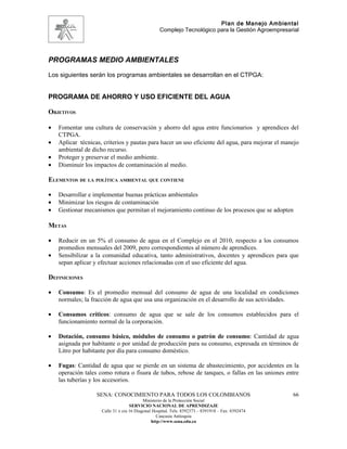 Plan de Manejo Ambiental
                                                   Complejo Tecnológico para la Gestión Agroempresarial




PROGRAMAS MEDIO AMBIENTALES
Los siguientes serán los programas ambientales se desarrollan en el CTPGA:


PROGRAMA DE AHORRO Y USO EFICIENTE DEL AGUA

OBJETIVOS

•   Fomentar una cultura de conservación y ahorro del agua entre funcionarios y aprendices del
    CTPGA.
•   Aplicar técnicas, criterios y pautas para hacer un uso eficiente del agua, para mejorar el manejo
    ambiental de dicho recurso.
•   Proteger y preservar el medio ambiente.
•   Disminuir los impactos de contaminación al medio.

ELEMENTOS DE LA POLÍTICA AMBIENTAL QUE CONTIENE

•   Desarrollar e implementar buenas prácticas ambientales
•   Minimizar los riesgos de contaminación
•   Gestionar mecanismos que permitan el mejoramiento continuo de los procesos que se adopten

METAS

•   Reducir en un 5% el consumo de agua en el Complejo en el 2010, respecto a los consumos
    promedios mensuales del 2009, pero correspondientes al número de aprendices.
•   Sensibilizar a la comunidad educativa, tanto administrativos, docentes y aprendices para que
    sepan aplicar y efectuar acciones relacionadas con el uso eficiente del agua.

DEFINICIONES

•   Consumo: Es el promedio mensual del consumo de agua de una localidad en condiciones
    normales; la fracción de agua que usa una organización en el desarrollo de sus actividades.

•   Consumos críticos: consumo de agua que se sale de los consumos establecidos para el
    funcionamiento normal de la corporación.

•   Dotación, consumo básico, módulos de consumo o patrón de consumo: Cantidad de agua
    asignada por habitante o por unidad de producción para su consumo, expresada en términos de
    Litro por habitante por día para consumo doméstico.

•   Fugas: Cantidad de agua que se pierde en un sistema de abastecimiento, por accidentes en la
    operación tales como rotura o fisura de tubos, rebose de tanques, o fallas en las uniones entre
    las tuberías y los accesorios.

                   SENA: CONOCIMIENTO PARA TODOS LOS COLOMBIANOS                                    66
                                           Ministerio de la Protección Social
                                    SERVICIO NACIONAL DE APRENDIZAJE
                     Calle 31 x cra 16 Diagonal Hospital. Tels: 8392373 – 8391918 – Fax: 8392474
                                                  Caucasia Antioquia
                                               http://www.sena.edu.co
 