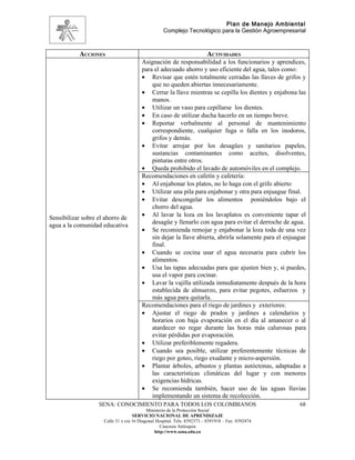 Plan de Manejo Ambiental
                                                   Complejo Tecnológico para la Gestión Agroempresarial



           ACCIONES                                                      ACTIVIDADES
                                        Asignación de responsabilidad a los funcionarios y aprendices,
                                        para el adecuado ahorro y uso eficiente del agua, tales como:
                                        • Revisar que estén totalmente cerradas las llaves de grifos y
                                            que no queden abiertas innecesariamente.
                                        • Cerrar la llave mientras se cepilla los dientes y enjabona las
                                            manos.
                                        • Utilizar un vaso para cepillarse los dientes.
                                        • En caso de utilizar ducha hacerlo en un tiempo breve.
                                        • Reportar verbalmente al personal de mantenimiento
                                            correspondiente, cualquier fuga o falla en los inodoros,
                                            grifos y demás.
                                        • Evitar arrojar por los desagües y sanitarios papeles,
                                            sustancias contaminantes como aceites, disolventes,
                                            pinturas entre otros.
                                        • Queda prohibido el lavado de automóviles en el complejo.
                                        Recomendaciones en cafetín y cafetería:
                                        • Al enjabonar los platos, no lo haga con el grifo abierto
                                        • Utilizar una pila para enjabonar y otra para enjuague final.
                                        • Evitar descongelar los alimentos poniéndolos bajo el
                                            chorro del agua.
                                        • Al lavar la loza en los lavaplatos es conveniente tapar el
Sensibilizar sobre el ahorro de
                                            desagüe y llenarlo con agua para evitar el derroche de agua.
agua a la comunidad educativa
                                        • Se recomienda remojar y enjabonar la loza toda de una vez
                                            sin dejar la llave abierta, abrirla solamente para el enjuague
                                            final.
                                        • Cuando se cocina usar el agua necesaria para cubrir los
                                            alimentos.
                                        • Usa las tapas adecuadas para que ajusten bien y, si puedes,
                                            usa el vapor para cocinar.
                                        • Lavar la vajilla utilizada inmediatamente después de la hora
                                            establecida de almuerzo, para evitar pegotes, esfuerzos y
                                            más agua para quitarla.
                                        Recomendaciones para el riego de jardines y exteriores:
                                        • Ajustar el riego de prados y jardines a calendarios y
                                            horarios con baja evaporación en el día al amanecer o al
                                            atardecer no regar durante las horas más calurosas para
                                            evitar pérdidas por evaporación.
                                        • Utilizar preferiblemente regadera.
                                        • Cuando sea posible, utilizar preferentemente técnicas de
                                            riego por goteo, riego exudante y micro-aspersión.
                                        • Plantar árboles, arbustos y plantas autóctonas, adaptadas a
                                            las características climáticas del lugar y con menores
                                            exigencias hídricas.
                                        • Se recomienda también, hacer uso de las aguas lluvias
                                            implementando un sistema de recolección.
                   SENA: CONOCIMIENTO PARA TODOS LOS COLOMBIANOS                                       68
                                           Ministerio de la Protección Social
                                    SERVICIO NACIONAL DE APRENDIZAJE
                     Calle 31 x cra 16 Diagonal Hospital. Tels: 8392373 – 8391918 – Fax: 8392474
                                                  Caucasia Antioquia
                                               http://www.sena.edu.co
 