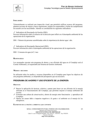 Plan de Manejo Ambiental
                                                   Complejo Tecnológico para la Gestión Agroempresarial




INDICADORES

Trimestralmente se realizará una inspección visual, que permitirá calificar avances del programa,
plantear acciones de mejora y hacer seguimiento, asignar los responsables y fechas de cumplimiento
de acuerdo con las necesidades. Además se considerarán los siguientes indicadores:

 Indicadores de Desempeño de Gestión (IDG).
Proveen información sobre el esfuerzo de la dirección para influir en el desempeño ambiental de las
operaciones de la organización.

IDG = Número de personas sensibilizadas sobre la importancia de ahorrar agua / año.


 Indicadores de Desempeño Operacional (IDO).
Proveen información sobre el desempeño ambiental de las operaciones de la organización.

IDO = Consumo de agua (m3) / mes


RESPONSABLES

Los encargados ejecutar esta programa de ahorro y uso eficiente del agua en el Complejo será el
Comité Ambiental y el responsable del Sistema de Gestión Ambiental.


MEDIOS Y RECURSOS

Se utilizarán todos los medios y recursos disponibles en el Complejo para lograr los objetivos de
este programa ambiental y se dispondrá del presupuesto que sea necesario.

PROGRAMA DE AHORRO Y USO EFICIENTE DE LA ENERGÍA

OBJETIVOS

 Buscar la aplicación de técnicas, criterios y pautas para hacer un uso eficiente de la energía
  utilizada en el funcionamiento del Complejo, que permitan mejorar el manejo ambiental del
  recurso.
 Fomentar una cultura de conservación y ahorro de energía entre funcionarios y aprendices del
  Complejo.
 Operar sin causar daño o impactos negativos a la gente o al ambiente en el manejo de los
  energéticos.

ELEMENTOS DE LA POLÍTICA AMBIENTAL QUE CONTIENE

                   SENA: CONOCIMIENTO PARA TODOS LOS COLOMBIANOS                                    69
                                           Ministerio de la Protección Social
                                    SERVICIO NACIONAL DE APRENDIZAJE
                     Calle 31 x cra 16 Diagonal Hospital. Tels: 8392373 – 8391918 – Fax: 8392474
                                                  Caucasia Antioquia
                                               http://www.sena.edu.co
 
