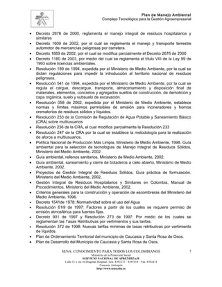 Plan de Manejo Ambiental
                                                  Complejo Tecnológico para la Gestión Agroempresarial



•   Decreto 2676 de 2000, reglamenta el manejo integral de residuos hospitalarios y
    similares
•   Decreto 1609 de 2002, por el cual se reglamenta el manejo y transporte terrestre
    automotor de mercancías peligrosas por carretera.
•   Decreto 1669 de 2002, por el cual se modifica parcialmente el Decreto 2676 de 2000
•   Decreto 1180 de 2003, por medio del cual se reglamenta el título VIII de la Ley 99 de
    1993 sobre licencias ambientales.
•   Resolución 189 de 1994, expedida por el Ministerio de Medio Ambiente, por la cual se
    dictan regulaciones para impedir la introducción al territorio nacional de residuos
    peligrosos.
•   Resolución 541 de 1994, expedida por el Ministerio de Medio Ambiente, por la cual se
    regula el cargue, descargue, transporte, almacenamiento y disposición final de
    materiales, elementos, concretos y agregados sueltos de construcción, de demolición y
    capa orgánica, suelo y subsuelo de excavación.
•   Resolución 058 de 2002, expedida por el Ministerio de Medio Ambiente, establece
    normas y límites máximos permisibles de emisión para incineradores y hornos
    crematorios de residuos sólidos y líquidos.
•   Resolución 233 de la Comisión de Regulación de Agua Potable y Saneamiento Básico
    (CRA) sobre multiusuarios
•   Resolución 236 de la CRA, el cual modifica parcialmente la Resolución 233
•   Resolución 247 de la CRA por la cual se establece la metodología para la realización
    de aforos a multiusuarios.
•   Política Nacional de Producción Más Limpia, Ministerio de Medio Ambiente, 1998. Guía
    ambiental para la selección de tecnologías de Manejo Integral de Residuos Sólidos,
    Ministerio del Medio Ambiente, 2002.
•   Guía ambiental, rellenos sanitarios, Ministerio de Medio Ambiente, 2002.
•   Guía ambiental, saneamiento y cierre de botaderos a cielo abierto, Ministerio de Medio
    Ambiente, 2002.
•   Proyectos de Gestión Integral de Residuos Sólidos, Guía práctica de formulación,
    Ministerio del Medio Ambiente, 2002.
•   Gestión Integral de Residuos Hospitalarios y Similares en Colombia, Manual de
    Procedimientos, Ministerio del Medio Ambiente, 2002.
•   Criterios generales para la construcción y operación de escombreras del Ministerio del
    Medio Ambiente, 1996.
•   Decreto 1541de 1978: Normatividad sobre el uso del Agua
•   Resolución 61i9 de 1997: Factores a partir de los cuales se requiere permiso de
    emisión atmosférica para fuentes fijas.
•   Decreto 901 de 1997 y Resolución 273 de 1997: Por medio de los cuales se
    reglamentan las Tasas Retributivas por vertimientos y sus tarifas.
•   Resolución 372 de 1998: Nuevas tarifas mínimas de tasas retributivas por vertimiento
    de líquidos.
•   Plan de Ordenamiento Territorial del municipio de Caucasia y Santa Rosa de Osos.
•   Plan de Desarrollo del Municipio de Caucasia y Santa Rosa de Osos.

                  SENA: CONOCIMIENTO PARA TODOS LOS COLOMBIANOS                                     7
                                          Ministerio de la Protección Social
                                   SERVICIO NACIONAL DE APRENDIZAJE
                    Calle 31 x cra 16 Diagonal Hospital. Tels: 8392373 – 8391918 – Fax: 8392474
                                                 Caucasia Antioquia
                                              http://www.sena.edu.co
 