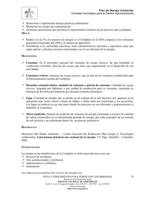 Plan de Manejo Ambiental
                                                    Complejo Tecnológico para la Gestión Agroempresarial


 Desarrollar e implementar buenas prácticas ambientales
 Minimizar los riesgos de contaminación
 Gestionar mecanismos que permitan el mejoramiento continuo de los procesos que se adopten
METAS

 Reducir en un 5% el consumo de energía en el Complejo en el 2010, respecto a los consumos
  promedios mensuales del 2009 y al número de aprendices.
 Sensibilizar a la comunidad educativa, tanto administrativos, docentes y aprendices para que
  sepan aplicar y efectuar acciones relacionadas con el uso eficiente de la energía.

DEFINICIONES

 Consumo: Es el promedio mensual del consumo de energía eléctrica de una localidad en
  condiciones normales; fracción de energía que hace una organización en el desarrollo de sus
    actividades.

 Consumos críticos: consumo de energía eléctrica que se sale de los consumos establecidos para
    el funcionamiento normal del complejo.

 Dotación, consumo básico, módulos de consumo o patrón de consumo: Cantidad de energía
  eléctrica asignada por habitante o por unidad de producción para su consumo, expresada en
    términos de Kw/hora por habitante por día para consumo doméstico.

 Fuga: Cantidad de energía que se pierde en un sistema de la red eléctrica, por aspectos en la
    operación tales como rotura o fisura de cables, o fallas entre las conexiones y los accesorios.
    Las fugas se traducen en un mal gasto donde los procesos no son eficientes y posteriormente el
    ambiente se contamina.

 Micro medición: Sistema de medición de consumo de energía, destinado a conocer la cantidad
    de vatios consumidos en un determinado periodo de tiempo, por cada suscriptor de un sistema
    de red eléctrica o un subsistema dentro de un proceso productivo.

REFERENCIAS

Ministerio Del Medio Ambiente – Centro Nacional De Producción Más Limpia Y Tecnologías
Ambientales. Guía buenas prácticas uso racional de la energía. 131 Págs. Medellín – Colombia.
2002.

GENERALIDADES

La energia en las instalaciones de la Complejo se utiliza para diversos usos, así:
 Procesos de enseñanza
 Aire acondicionado y ventilación
 Administrativo y ofimática
 Iluminación

Las empresas prestadoras del servicio de energía son:
                   SENA: CONOCIMIENTO PARA TODOS LOS COLOMBIANOS                                     70
                                            Ministerio de la Protección Social
                                     SERVICIO NACIONAL DE APRENDIZAJE
                      Calle 31 x cra 16 Diagonal Hospital. Tels: 8392373 – 8391918 – Fax: 8392474
                                                   Caucasia Antioquia
                                                http://www.sena.edu.co
 
