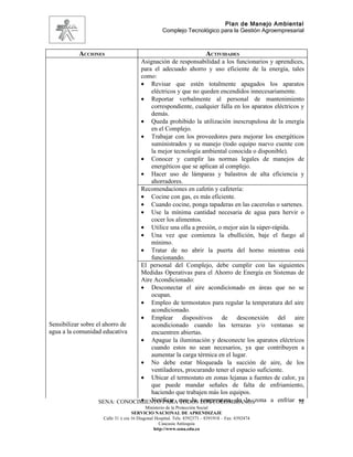 Plan de Manejo Ambiental
                                                  Complejo Tecnológico para la Gestión Agroempresarial



           ACCIONES                                                     ACTIVIDADES
                                Asignación de responsabilidad a los funcionarios y aprendices,
                                para el adecuado ahorro y uso eficiente de la energía, tales
                                como:
                                • Revisar que estén totalmente apagados los aparatos
                                    eléctricos y que no queden encendidos innecesariamente.
                                • Reportar verbalmente al personal de mantenimiento
                                    correspondiente, cualquier falla en los aparatos eléctricos y
                                    demás.
                                • Queda prohibido la utilización inescrupulosa de la energía
                                    en el Complejo.
                                • Trabajar con los proveedores para mejorar los energéticos
                                    suministrados y su manejo (todo equipo nuevo cuente con
                                    la mejor tecnología ambiental conocida o disponible).
                                • Conocer y cumplir las normas legales de manejos de
                                    energéticos que se aplican al complejo.
                                • Hacer uso de lámparas y balastros de alta eficiencia y
                                    ahorradores.
                                Recomendaciones en cafetín y cafetería:
                                • Cocine con gas, es más eficiente.
                                • Cuando cocine, ponga tapaderas en las cacerolas o sartenes.
                                • Use la mínima cantidad necesaria de agua para hervir o
                                    cocer los alimentos.
                                • Utilice una olla a presión, o mejor aún la súper-rápida.
                                • Una vez que comienza la ebullición, baje el fuego al
                                    mínimo.
                                • Tratar de no abrir la puerta del horno mientras está
                                    funcionando.
                                El personal del Complejo, debe cumplir con las siguientes
                                Medidas Operativas para el Ahorro de Energía en Sistemas de
                                Aire Acondicionado:
                                • Desconectar el aire acondicionado en áreas que no se
                                    ocupan.
                                • Empleo de termostatos para regular la temperatura del aire
                                    acondicionado.
                                • Emplear dispositivos de desconexión del aire
Sensibilizar sobre el ahorro de     acondicionado cuando las terrazas y/o ventanas se
agua a la comunidad educativa       encuentren abiertas.
                                • Apague la iluminación y desconecte los aparatos eléctricos
                                    cuando estos no sean necesarios, ya que contribuyen a
                                    aumentar la carga térmica en el lugar.
                                • No debe estar bloqueada la succión de aire, de los
                                    ventiladores, procurando tener el espacio suficiente.
                                • Ubicar el termostato en zonas lejanas a fuentes de calor, ya
                                    que puede mandar señales de falta de enfriamiento,
                                    haciendo que trabajen más los equipos.
                                • Verificar TODOS temperatura de la
                    SENA: CONOCIMIENTO PARA que la LOS COLOMBIANOSzona a enfriar 72            se
                                          Ministerio de la Protección Social
                                   SERVICIO NACIONAL DE APRENDIZAJE
                    Calle 31 x cra 16 Diagonal Hospital. Tels: 8392373 – 8391918 – Fax: 8392474
                                                 Caucasia Antioquia
                                              http://www.sena.edu.co
 