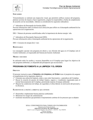 Plan de Manejo Ambiental
                                                   Complejo Tecnológico para la Gestión Agroempresarial



INDICADORES

Trimestralmente se realizará una inspección visual, que permitirá calificar avances del programa,
plantear acciones de mejora y hacer seguimiento, asignar los responsables y fechas de cumplimiento
de acuerdo con las necesidades. Además se considerarán los siguientes indicadores:

 Indicadores de Desempeño de Gestión (IDG).
Proveen información sobre el esfuerzo de la dirección para influir en el desempeño ambiental de las
operaciones de la organización.

IDG = Número de personas sensibilizadas sobre la importancia de ahorrar energía / año.

 Indicadores de Desempeño Operacional (IDO).
Proveen información sobre el desempeño ambiental de las operaciones de la organización.

IDO = Consumo de energía (kw) / mes

RESPONSABLES

Los encargados ejecutar esta programa de ahorro y uso eficiente del agua en el Complejo será el
Comité Ambiental y el responsable del Sistema de Gestión Ambiental.

MEDIOS Y RECURSOS

Se utilizarán todos los medios y recursos disponibles en el Complejo para lograr los objetivos de
este programa ambiental y se dispondrá del presupuesto que sea necesario.

PROGRAMA DE FOMENTO A LA LIMPIEZA Y EL ORDEN

OBJETIVOS

El presente instructivo para el fomento a la Limpieza y el Orden tiene el propósito de asegurar
el cumplimiento de los siguientes objetivos:
 Fomentar una cultura de limpieza, orden y aseo entre funcionarios y aprendices del Complejo.
 Buscar la creación de puestos de trabajo limpios, seguros y visualmente organizados para el
    normal funcionamiento del Complejo, permitiendo mejorar el manejo ambiental.
 Mejorar las condiciones de trabajo, de seguridad, el clima laboral, la motivación del personal y
    la eficiencia.

ELEMENTOS DE LA POLÍTICA AMBIENTAL QUE CONTIENE

 Desarrollar e implementar buenas prácticas ambientales
 Minimizar los riesgos de contaminación
 Gestionar mecanismos que permitan el mejoramiento continuo de los procesos que se adopten



                   SENA: CONOCIMIENTO PARA TODOS LOS COLOMBIANOS                                    73
                                           Ministerio de la Protección Social
                                    SERVICIO NACIONAL DE APRENDIZAJE
                     Calle 31 x cra 16 Diagonal Hospital. Tels: 8392373 – 8391918 – Fax: 8392474
                                                  Caucasia Antioquia
                                               http://www.sena.edu.co
 