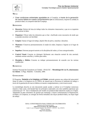 Plan de Manejo Ambiental
                                                   Complejo Tecnológico para la Gestión Agroempresarial



METAS

 Crear condiciones ambientales agradables en el Complejo, a través de la generación
    de nuevos hábitos en nuestro comportamiento que en consecuencia, mejoren la calidad, la
    productividad y la competitividad del Complejo.

DEFINICIONES

•   Descartar: Retirar del área de trabajo todos los elementos innecesarios y que no se requieren
    para realizar la labor.

•   Organizar: Ubicar todos los elementos que se han clasificado como necesarios de modo que
    se puedan encontrar con facilidad.

•   Limpiar: Sanear el lugar de trabajo, dejarlo libre de polvo, manchas o desechos.

•   Mantener: Conservar permanentemente el estado de orden, limpieza e higiene en el lugar de
    trabajo.

•   Impulsar: Entrenar progresivamente en la disciplina del orden y el aseo autogestionados.

•   Control Visual: Consiste en distinguir fácilmente una situación normal de otra anormal,
    mediante normas sencillas y visibles para todos.

•   Disciplina y Hábito: Consiste en trabajar permanentemente de acuerdo con las normas
    establecidas.

REFERENCIAS

Instituto Nacional de Consultoría en Calidad – INALCEC – Metodología De Las 5s, solucionamos
lo evidente. 12 Págs. Medellín – Colombia. 2000.

GENERALIDADES

El Programa fomento a la Limpieza y el Orden, pretende generar una cultura del autocontrol
frente al orden y la limpieza en el CTPGA, de manera que se favorezca el ambiente de trabajo a
través de la generación de nuevos hábitos en nuestro comportamiento y convivencia social.

La metodología descrita en este documento puede ayudar a realizar en el Complejo numerosas
mejoras a bajo costo, está basada bajo los principios expresados con cinco palabras japonesas que
comienzan por “S”. Son el fundamento del modelo de productividad industrial creado en el Japón.
Adoptando un plan sistemático de gestión que mantenga y mejore continuamente la Organización,
el Orden y la Limpieza, se consigue de forma inmediata una mayor productividad y un mejor lugar
de trabajo.



                   SENA: CONOCIMIENTO PARA TODOS LOS COLOMBIANOS                                    74
                                           Ministerio de la Protección Social
                                    SERVICIO NACIONAL DE APRENDIZAJE
                     Calle 31 x cra 16 Diagonal Hospital. Tels: 8392373 – 8391918 – Fax: 8392474
                                                  Caucasia Antioquia
                                               http://www.sena.edu.co
 