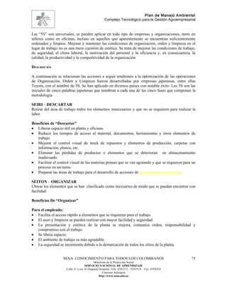 Plan de Manejo Ambiental
                                                   Complejo Tecnológico para la Gestión Agroempresarial


Las “5S” son universales, se pueden aplicar en todo tipo de empresas y organizaciones, tanto en
talleres como en oficinas, incluso en aquellos que aparentemente se encuentran suficientemente
ordenados y limpios. Mejorar y mantener las condiciones de organización, orden y limpieza en el
lugar de trabajo no es una mera cuestión de estética. Se trata de mejorar las condiciones de trabajo,
de seguridad, el clima laboral, la motivación del personal y la eficiencia y, en consecuencia, la
calidad, la productividad y la competitividad de la organización.

DESCRIPCIÓN

A continuación se relacionan las acciones a seguir tendientes a la optimización de las operaciones
de Organización, Orden y Limpieza fueron desarrolladas por empresas japonesas, entre ellas
Toyota, con el nombre de 5S. Se han aplicado en diversos países con notable éxito. Las 5S son las
iniciales de cinco palabras japonesas que nombran a cada una de las cinco fases que componen la
metodología:

SEIRI – DESCARTAR
Retirar del área de trabajo todos los elementos innecesarios y que no se requieren para realizar la
labor.

Beneficios de “Descartar”
• Liberar espacio útil en planta y oficinas.
• Reducir los tiempos de acceso al material, documentos, herramientas y otros elementos de
   trabajo.
• Mejorar el control visual de stock de repuestos y elementos de producción, carpetas con
   información, planos, etc.
• Eliminar las pérdidas de productos o elementos que se deterioran en almacenamiento
   inadecuado.
• Facilitar el control visual de las materias primas que se van agotando y que se requieren para un
   proceso en un turno.
• Preparar las áreas de trabajo para el desarrollo de acciones de mantenimiento autónomo.

SEITON – ORGANIZAR
Ubicar los elementos que se han clasificado como necesarios de modo que se puedan encontrar con
facilidad.

Beneficios De “Organizar”

Para el empleado:
• Facilita el acceso rápido a elementos que se requieren para el trabajo.
• El aseo y limpieza se pueden realizar con mayor facilidad y seguridad.
• La presentación y estética de la planta se mejora, comunica orden, responsabilidad y
   compromiso con el trabajo.
• Se libera espacio.
• El ambiente de trabajo es más agradable.
• La seguridad se incrementa debido a la demarcación de todos los sitios de la planta.


                   SENA: CONOCIMIENTO PARA TODOS LOS COLOMBIANOS                                    75
                                           Ministerio de la Protección Social
                                    SERVICIO NACIONAL DE APRENDIZAJE
                     Calle 31 x cra 16 Diagonal Hospital. Tels: 8392373 – 8391918 – Fax: 8392474
                                                  Caucasia Antioquia
                                               http://www.sena.edu.co
 