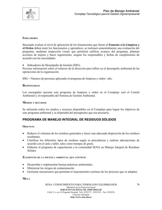 Plan de Manejo Ambiental
                                                   Complejo Tecnológico para la Gestión Agroempresarial




INDICADORES

Buscando evaluar el nivel de aplicación de los lineamientos que frente al Fomento a la Limpieza y
el Orden deben tener los funcionarios y aprendices, se realizará semestralmente una evaluación del
programa, mediante inspección visual, que permitirá calificar avances del programa, plantear
acciones de mejora y hacer seguimiento, asignar los responsables y fechas de cumplimiento de
acuerdo con las necesidades.

• Indicadores de Desempeño de Gestión (IDG).
Proveen información sobre el esfuerzo de la dirección para influir en el desempeño ambiental de las
operaciones de la organización.

IDG = Número de personas aplicando el programa de limpieza y orden / año.

RESPONSABLES

Los encargados ejecutar esta programa de limpieza y orden en el Complejo será el Comité
Ambiental y el responsable del Sistema de Gestión Ambiental.

MEDIOS Y RECURSOS

Se utilizarán todos los medios y recursos disponibles en el Complejo para lograr los objetivos de
este programa ambiental y se dispondrá del presupuesto que sea necesario.

PROGRAMA DE MANEJO INTEGRAL DE RESIDUOS SÓLIDOS

OBJETIVOS

•   Reducir el volumen de los residuos generados y hacer una adecuada disposición de los residuos
    resultantes.
•   Clasificar los diferentes tipos de residuos según su procedencia y realizar adecuaciones de
    acuerdo con el aula o taller, tales como trampas de grasa.
•   Elaborar el programa de capacitación a la comunidad SENA en Manejo Integral de Residuos
    Sólidos

ELEMENTOS DE LA POLÍTICA AMBIENTAL QUE CONTIENE

•   Desarrollar e implementar buenas prácticas ambientales.
•   Minimizar los riesgos de contaminación.
•   Gestionar mecanismos que permitan el mejoramiento continuo de los procesos que se adopten.

META
                   SENA: CONOCIMIENTO PARA TODOS LOS COLOMBIANOS                                    78
                                           Ministerio de la Protección Social
                                    SERVICIO NACIONAL DE APRENDIZAJE
                     Calle 31 x cra 16 Diagonal Hospital. Tels: 8392373 – 8391918 – Fax: 8392474
                                                  Caucasia Antioquia
                                               http://www.sena.edu.co
 