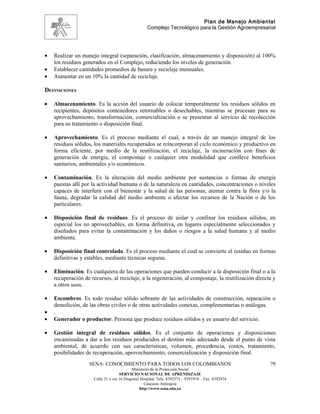 Plan de Manejo Ambiental
                                                    Complejo Tecnológico para la Gestión Agroempresarial




•   Realizar un manejo integral (separación, clasificación, almacenamiento y disposición) al 100%
    los residuos generados en el Complejo, reduciendo los niveles de generación.
•   Establecer cantidades promedios de basura y reciclaje mensuales.
•   Aumentar en un 10% la cantidad de reciclaje.

DEFINICIONES

•   Almacenamiento. Es la acción del usuario de colocar temporalmente los residuos sólidos en
    recipientes, depósitos contenedores retornables o desechables, mientras se procesan para su
    aprovechamiento, transformación, comercialización o se presentan al servicio de recolección
    para su tratamiento o disposición final.

•   Aprovechamiento. Es el proceso mediante el cual, a través de un manejo integral de los
    residuos sólidos, los materiales recuperados se reincorporan al ciclo económico y productivo en
    forma eficiente, por medio de la reutilización, el reciclaje, la incineración con fines de
    generación de energía, el compostaje o cualquier otra modalidad que conlleve beneficios
    sanitarios, ambientales y/o económicos.

•   Contaminación. Es la alteración del medio ambiente por sustancias o formas de energía
    puestas allí por la actividad humana o de la naturaleza en cantidades, concentraciones o niveles
    capaces de interferir con el bienestar y la salud de las personas, atentar contra la flora y/o la
    fauna, degradar la calidad del medio ambiente o afectar los recursos de la Nación o de los
    particulares.

•   Disposición final de residuos. Es el proceso de aislar y confinar los residuos sólidos, en
    especial los no aprovechables, en forma definitiva, en lugares especialmente seleccionados y
    diseñados para evitar la contaminación y los daños o riesgos a la salud humana y al medio
    ambiente.

•   Disposición final controlada. Es el proceso mediante el cual se convierte el residuo en formas
    definitivas y estables, mediante técnicas seguras.

•   Eliminación. Es cualquiera de las operaciones que pueden conducir a la disposición final o a la
    recuperación de recursos, al reciclaje, a la regeneración, al compostaje, la reutilización directa y
    a otros usos.

•   Escombros. Es todo residuo sólido sobrante de las actividades de construcción, reparación o
    demolición, de las obras civiles o de otras actividades conexas, complementarias o análogas.
•   .
•   Generador o productor. Persona que produce residuos sólidos y es usuario del servicio.

•   Gestión integral de residuos sólidos. Es el conjunto de operaciones y disposiciones
    encaminadas a dar a los residuos producidos el destino más adecuado desde el punto de vista
    ambiental, de acuerdo con sus características, volumen, procedencia, costos, tratamiento,
    posibilidades de recuperación, aprovechamiento, comercialización y disposición final.
                   SENA: CONOCIMIENTO PARA TODOS LOS COLOMBIANOS                                     79
                                            Ministerio de la Protección Social
                                     SERVICIO NACIONAL DE APRENDIZAJE
                      Calle 31 x cra 16 Diagonal Hospital. Tels: 8392373 – 8391918 – Fax: 8392474
                                                   Caucasia Antioquia
                                                http://www.sena.edu.co
 