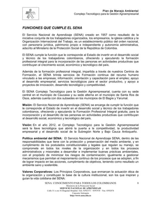 Plan de Manejo Ambiental
                                                  Complejo Tecnológico para la Gestión Agroempresarial




FUNCIONES QUE CUMPLE EL SENA
El Servicio Nacional de Aprendizaje (SENA) creado en 1957 como resultado de la
iniciativa conjunta de los trabajadores organizados, los empresarios, la iglesia católica y la
Organización Internacional del Trabajo, es un establecimiento público del orden nacional,
con personería jurídica, patrimonio propio e independiente y autonomía administrativa,
adscrito al Ministerio de la Protección Social de la República de Colombia.

El SENA cumple la función que le corresponde al Estado de invertir en el desarrollo social
y técnico de los trabajadores colombianos, ofreciendo y ejecutando la formación
profesional integral para la incorporación de las personas en actividades productivas que
contribuyan al crecimiento social, económico y tecnológico del país.

Además de la formación profesional integral, impartida a través de nuestros Centros de
Formación, el SENA brinda servicios de Formación continua del recurso humano
vinculado a las empresas; información; orientación y capacitación para el empleo; apoyo
al desarrollo empresarial; servicios tecnológicos para el sector productivo, y apoyo a
proyectos de innovación, desarrollo tecnológico y competitividad.

El SENA Complejo Tecnológico para la Gestión Agroempresarial, cuenta con su sede
central en el municipio de Caucasia y su sede alterna en el municipio de Santa Ros de
Osos, además cuenta con dos subsedes en los municipios de El Bagre y Yarumal.

Misión: El Servicio Nacional de Aprendizaje (SENA) se encarga de cumplir la función que
le corresponde al Estado de invertir en el desarrollo social y técnico de los trabajadores
colombianos, ofreciendo y ejecutando la Formación Profesional Integral gratuita, para la
incorporación y el desarrollo de las personas en actividades productivas que contribuyan
al desarrollo social, económico y tecnológico del país.

Visión: En el año 2012, el Complejo Tecnológico para la Gestión Agroempresarial
será la llave tecnológica que abrirá la puerta a la competitividad, la productividad
empresarial y el desarrollo social de la Subregión Norte y Bajo Cauca Antioqueño.

Política ambiental del SENA: El Servicio Nacional de Aprendizaje SENA, dentro de las
responsabilidades que tiene con la protección y preservación del medio ambiente, y en
cumplimiento de los postulados constitucionales y legales que regulan su manejo, se
compromete en todos los niveles de la organización y en todos los procesos
administrativos y misionales a desarrollar e implementar buenas prácticas ambientales,
con el propósito de minimizar los riesgos de contaminación; igualmente a gestionar
mecanismos que permitan el mejoramiento continuo de los procesos que se adopten, a fin
de lograr impacto en las acciones, cumplimiento de objetivos, teniendo como resultado un
ambiente sano y sostenible.

Valores Corporativos: Los Principios Corporativos, que enmarcan la actuación ética de
la organización y constituyen la base de la cultura institucional, son los que inspiran y
guían la vida cotidiana del SENA:
                  SENA: CONOCIMIENTO PARA TODOS LOS COLOMBIANOS                                     8
                                          Ministerio de la Protección Social
                                   SERVICIO NACIONAL DE APRENDIZAJE
                    Calle 31 x cra 16 Diagonal Hospital. Tels: 8392373 – 8391918 – Fax: 8392474
                                                 Caucasia Antioquia
                                              http://www.sena.edu.co
 