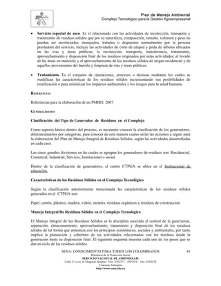 Plan de Manejo Ambiental
                                                   Complejo Tecnológico para la Gestión Agroempresarial



•   Servicio especial de aseo. Es el relacionado con las actividades de recolección, transporte y
    tratamiento de residuos sólidos que por su naturaleza, composición, tamaño, volumen y peso no
    puedan ser recolectados, manejados, tratados o dispuestos normalmente por la persona
    prestadora del servicio, Incluye las actividades de corte de césped y poda de árboles ubicados
    en las vías y áreas públicas; la recolección, transporte, transferencia, tratamiento,
    aprovechamiento y disposición final de los residuos originados por estas actividades; el lavado
    de las áreas en mención; y el aprovechamiento de los residuos sólidos de origen residencial y de
    aquellos provenientes del barrido y limpieza de vías y áreas públicas.

•   Tratamiento. Es el conjunto de operaciones, procesos o técnicas mediante los cuales se
    modifican las características de los residuos sólidos incrementando sus posibilidades de
    reutilización o para minimizar los impactos ambientales y los riesgos para la salud humana.

REFERENCIAS

Referencias para la elaboración de un PMIRS. 2007.

GENERALIDADES

Clasificación del Tipo de Generador de Residuos en el Complejo

Como aspecto básico dentro del proceso, es necesario conocer la clasificación de los generadores,
diferenciándolos por categorías, para conocer de esta manera cuales serán las acciones a seguir para
la elaboración del Plan de Manejo Integral de Residuos Sólidos, según las actividades desarrolladas
en cada caso.

Las cinco grandes divisiones en las cuales se agrupan los generadores de residuos son: Residencial,
Comercial, Industrial, Servicio, Institucional o social.

Dentro de la clasificación de generadores, el centro CTPGA se ubica en el Institucional de
educación.

Características de los Residuos Sólidos en el Complejo Tecnológico

Según la clasificación anteriormente mencionada las características de los residuos sólidos
generados en el CTPGA son:

Papel, cartón, plástico, madera, vidrio, metales, residuos orgánicos y residuos de construcción

Manejo Integral De Residuos Sólidos en el Complejo Tecnológico

El Manejo Integral de los Residuos Sólidos es la disciplina asociada al control de la generación,
separación, almacenamiento, aprovechamiento, tratamiento y disposición final de los residuos
sólidos de tal forma que armoniza con los principios económicos, sociales y ambientales, por tanto
implica la planeación y cobertura de las actividades relacionadas con los residuos desde la
generación hasta su disposición final. El siguiente esquema muestra cada uno de los pasos que se
dan en ciclo de los residuos sólidos.
                   SENA: CONOCIMIENTO PARA TODOS LOS COLOMBIANOS                                    81
                                           Ministerio de la Protección Social
                                    SERVICIO NACIONAL DE APRENDIZAJE
                     Calle 31 x cra 16 Diagonal Hospital. Tels: 8392373 – 8391918 – Fax: 8392474
                                                  Caucasia Antioquia
                                               http://www.sena.edu.co
 
