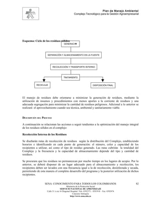 Plan de Manejo Ambiental
                                                   Complejo Tecnológico para la Gestión Agroempresarial




Esquema: Ciclo de los residuos sólidos
                                       GENERACI�




                     SEPARACIÓN Y ALMACENAMIENTO EN LA FUENTE




                          RECOLECCIÓN Y TRANSPORTE INTERNO



                                       TRATAMIENTO


            RECICLAJE                                                   DISPOSICIÓN FINAL




El manejo de residuos debe orientarse a minimizar la generación de residuos, mediante la
utilización de insumos y procedimientos con menos aportes a la corriente de residuos y una
adecuada segregación para minimizar la cantidad de residuos peligrosos. Adicional a lo anterior se
realizará el aprovechamiento cuando sea técnica, ambiental y sanitariamente viable.


DESCRIPCIÓN DEL PROCESO

A continuación se relacionan las acciones a seguir tendientes a la optimización del manejo integral
de los residuos sólidos en el complejo:

Recolección Interna de los Residuos

Se diseñarán rutas de recolección de residuos según la distribución del Complejo, estableciendo
horarios e identificando en cada punto de generación: el número, color y capacidad de los
recipientes a utilizar, así como el tipo de residuo generado. Las rutas cubrirán la totalidad del
Complejo y la frecuencia y la capacidad de almacenamiento depende del tipo y cantidad de
residuos.

Se procurara que los residuos no permanezcan por mucho tiempo en los lugares de acopio. Por lo
anterior, se deberá disponer de un lugar adecuado para el almacenamiento y recolección, los
recipientes deben ser lavados con una frecuencia igual a la de recolección, desinfectada y secada,
permitiendo de esta manera el completo desarrollo del programa y la posterior utilización de dichos
recipientes.


                   SENA: CONOCIMIENTO PARA TODOS LOS COLOMBIANOS                                    82
                                           Ministerio de la Protección Social
                                    SERVICIO NACIONAL DE APRENDIZAJE
                     Calle 31 x cra 16 Diagonal Hospital. Tels: 8392373 – 8391918 – Fax: 8392474
                                                  Caucasia Antioquia
                                               http://www.sena.edu.co
 