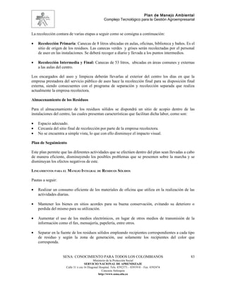 Plan de Manejo Ambiental
                                                   Complejo Tecnológico para la Gestión Agroempresarial


La recolección contara de varias etapas a seguir como se consigna a continuación:

•   Recolección Primaria: Canecas de 8 litros ubicadas en aulas, oficinas, biblioteca y baños. Es el
    sitio de origen de los residuos. Las canecas verdes y grises serán recolectadas por el personal
    de aseo en las instalaciones. Se deberá recoger a diario y llevada a los puntos intermedios.

•   Recolección Intermedia y Final: Canecas de 53 litros, ubicadas en áreas comunes y externas
    a las aulas del centro.

Los encargados del aseo y limpieza deberán llevarlas al exterior del centro los días en que la
empresa prestadora del servicio público de aseo hace la recolección final para su disposición final
externa, siendo consecuentes con el programa de separación y recolección separada que realiza
actualmente la empresa recolectora.

Almacenamiento de los Residuos

Para el almacenamiento de los residuos sólidos se dispondrá un sitio de acopio dentro de las
instalaciones del centro, las cuales presentan características que facilitan dicha labor, como son:

•   Espacio adecuado.
•   Cercanía del sitio final de recolección por parte de la empresa recolectora.
•   No se encuentra a simple vista, lo que con ello disminuye el impacto visual.

Plan de Seguimiento

Este plan permite que las diferentes actividades que se efectúen dentro del plan sean llevadas a cabo
de manera eficiente, disminuyendo los posibles problemas que se presenten sobre la marcha y se
disminuyan los efectos negativos de este.

LINEAMIENTOS PARA EL MANEJO INTEGRAL DE RESIDUOS SÓLIDOS

Pautas a seguir:

•   Realizar un consumo eficiente de los materiales de oficina que utiliza en la realización de las
    actividades diarias.

•   Mantener los bienes en sitios acordes para su buena conservación, evitando su deterioro o
    perdida del mismo para su utilización.

•   Aumentar el uso de los medios electrónicos, en lugar de otros medios de transmisión de la
    información como el fax, mensajería, papelería, entre otros.

•   Separar en la fuente de los residuos sólidos empleando recipientes correspondientes a cada tipo
    de residuo y según la zona de generación, use solamente los recipientes del color que
    corresponda.


                   SENA: CONOCIMIENTO PARA TODOS LOS COLOMBIANOS                                    83
                                           Ministerio de la Protección Social
                                    SERVICIO NACIONAL DE APRENDIZAJE
                     Calle 31 x cra 16 Diagonal Hospital. Tels: 8392373 – 8391918 – Fax: 8392474
                                                  Caucasia Antioquia
                                               http://www.sena.edu.co
 