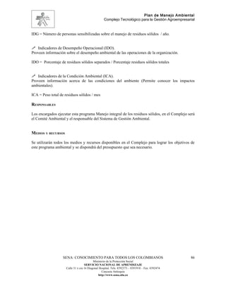 Plan de Manejo Ambiental
                                                   Complejo Tecnológico para la Gestión Agroempresarial


IDG = Número de personas sensibilizadas sobre el manejo de residuos sólidos / año.


 Indicadores de Desempeño Operacional (IDO).
Proveen información sobre el desempeño ambiental de las operaciones de la organización.

IDO = Porcentaje de residuos sólidos separados / Porcentaje residuos sólidos totales


 Indicadores de la Condición Ambiental (ICA).
Proveen información acerca de las condiciones del ambiente (Permite conocer los impactos
ambientales).

ICA = Peso total de residuos sólidos / mes

RESPONSABLES

Los encargados ejecutar esta programa Manejo integral de los residuos sólidos, en el Complejo será
el Comité Ambiental y el responsable del Sistema de Gestión Ambiental.


MEDIOS Y RECURSOS

Se utilizarán todos los medios y recursos disponibles en el Complejo para lograr los objetivos de
este programa ambiental y se dispondrá del presupuesto que sea necesario.




                   SENA: CONOCIMIENTO PARA TODOS LOS COLOMBIANOS                                    86
                                           Ministerio de la Protección Social
                                    SERVICIO NACIONAL DE APRENDIZAJE
                     Calle 31 x cra 16 Diagonal Hospital. Tels: 8392373 – 8391918 – Fax: 8392474
                                                  Caucasia Antioquia
                                               http://www.sena.edu.co
 