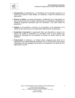 Plan de Manejo Ambiental
                                              Complejo Tecnológico para la Gestión Agroempresarial




• Transparencia: la transparencia y la honestidad son los principios rectores en el
  actuar de la institución. Estos obligan, sin excepción, a todos los miembros de la
  organización.

• Servicio al Cliente: una tarea permanente y fundamental de la organización es
  crear la cultura de servicio al cliente, satisfaciendo sus necesidades y expectativas y
  ofreciendo programas pertinentes para sus demandas y con altos índices de
  satisfacción.

• Calidad: en los productos y servicios, en los procesos, en las relaciones, en la
  calidad de vida, tiene que ser una característica diferencial de la organización.

• Creatividad e Innovación: la organización tiene que desarrollar su actuar en un
  entorno que facilite la creatividad y la innovación como el único posible para
  anticipar las demandas de una sociedad en proceso de cambio cada día más
  acelerado.

• Productividad: la eficiencia y la eficacia deben conjugarse para hacer de la
  organización una entidad altamente productiva, con un uso racional de los recursos
  y generadora de valor agregado para el alumno, el empresario, los miembros de la
  organización y el país”.




              SENA: CONOCIMIENTO PARA TODOS LOS COLOMBIANOS                                     9
                                      Ministerio de la Protección Social
                               SERVICIO NACIONAL DE APRENDIZAJE
                Calle 31 x cra 16 Diagonal Hospital. Tels: 8392373 – 8391918 – Fax: 8392474
                                             Caucasia Antioquia
                                          http://www.sena.edu.co
 